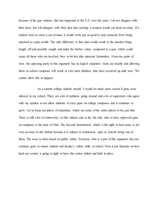 because of the gun violence that has happened in the U.S. over the years. I do not disagree with
their fears, but I do disagree with their idea that carrying a weapon would cut back on crime. If a
student were to carry a can of mace it would work just as good to stop someone from being
attacked as a gun would. The only difference is that mace could result in the attacker being
fought off and possibly caught and jailed for his/her crime, compared to a gun, which could
cause all those who are involved lives to be lost plus innocent bystanders. From my point of
view, the opposing party to this argument has no logical argument. Guns are deadly and allowing
them on school campuses will result in a lot more fatalities than have occurred up until now. We
cannot allow this to happen.
As a current college student myself, I would be much more scared if guns were
allowed in my school. There are a lot of petitions going around and a lot of supporters who agree
with my opinion to not allow students to carry guns on college campuses and it continues to
grow. Let us keep our places of education, which are some of the safest places to be, just that.
There is still a lot of controversy on this subject and so far, the only state to have approved guns
on campuses is the state of Utah. The Second Amendment, which is the right to bear arms, is not
even an issue in this debate because it is subject to restrictions, guns in schools being one of
them. The issue is more based on public safety. Everyone who is a part of this argument has one
common goal, to ensure student and faculty’s safety while at school. Now it just depends on how
hard our society is going to fight to have this action halted and held in place.
 
