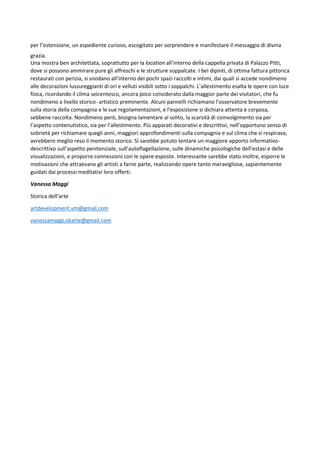 per l’ostensione, un espediente curioso, escogitato per sorprendere e manifestare il messaggio di divina
grazia.
Una mostra ben architettata, soprattutto per la location all’interno della cappella privata di Palazzo Pitti,
dove si possono ammirare pure gli affreschi e le strutture soppalcate. I bei dipinti, di ottima fattura pittorica
restaurati con perizia, si snodano all’interno dei pochi spazi raccolti e intimi, dai quali si accede nondimeno
alle decorazioni lussureggianti di ori e velluti visibili sotto i soppalchi. L’allestimento esalta le opere con luce
fioca, ricordando il clima seicentesco, ancora poco considerato dalla maggior parte dei visitatori, che fu
nondimeno a livello storico- artistico preminente. Alcuni pannelli richiamano l’osservatore brevemente
sulla storia della compagnia e le sue regolamentazioni, e l’esposizione si dichiara attenta e corposa,
sebbene raccolta. Nondimeno però, bisogna lamentare al solito, la scarsità di coinvolgimento sia per
l’aspetto contenutistico, sia per l’allestimento. Più apparati decorativi e descrittivi, nell’opportuno senso di
sobrietà per richiamare quegli anni, maggiori approfondimenti sulla compagnia e sul clima che si respirava,
avrebbero meglio reso il momento storico. Si sarebbe potuto tentare un maggiore apporto informativo-
descrittivo sull’aspetto penitenziale, sull’autoflagellazione, sulle dinamiche psicologiche dell’estasi e delle
visualizzazioni, e proporre connessioni con le opere esposte. Interessante sarebbe stato inoltre, esporre le
motivazioni che attraevano gli artisti a farne parte, realizzando opere tanto meravigliose, sapientemente
guidati dai processi meditativi loro offerti.
Vanessa Maggi
Storica dell’arte
artdevelopment.vm@gmail.com
vanessamaggi.okarte@gmail.com
 