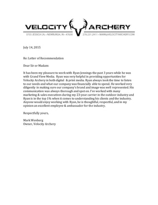 July 14, 2015
Re: Letter of Recommendation
Dear Sir or Madam:
It has been my pleasure to work with Ryan Jennings the past 3 years while he was
with Grand View Media. Ryan was very helpful in providing opportunities for
Velocity Archery in both digital & print media. Ryan always took the time to listen
to our needs and what our company was financially able to spend. He worked very
diligently in making sure our company’s brand and image was well represented. His
communication was always thorough and spot on. I’ve worked with many
marketing & sales executives during my 23-year carrier in the outdoor industry and
Ryan is in the top 1% when it comes to understanding his clients and the industry.
Anyone would enjoy working with Ryan, he is thoughtful, respectful, and in my
opinion an excellent employee & ambassador for the industry.
Respectfully yours,
Mark Wenberg
Owner, Velocity Archery
 