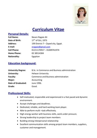 Curriculum Vitae
Personal Details:
Full Name: Neven Ragaie Ali
Date of Birth: 17th
of Oct, 1973
Address: 199 District 7 – Zayed city, Egypt.
E-mail: nragaie@gmail.com
Cell Phone: 01211170917 – 01009761974
Home Phone: 02 38514304
Nationality: Egyptian
Education background:
University Degree: B.Sc. in Commerce and Business administration
University: Helwan University
Faculty: Commerce and Business administration
Major: Accounting
Date of Graduated: June 1996.
Grade: Good.
Professional Skills:
• Self-motivated, responsible and experienced in a fast paced and dynamic
environment.
• Accept challenges and deadlines.
• Dedicated, reliable, and hard working team player.
• Able to perform multi –task effectively.
• High energy worker with business skills, work under pressure.
• Strong leadership to project team members
• Building strong interpersonal relationship
• Excellent communication skills among project team members, suppliers,
customer and management.
 