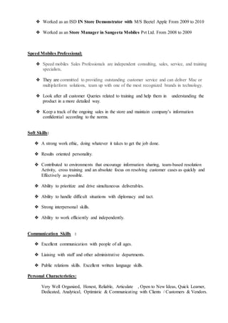 ❖ Worked as an ISD IN Store Demonstrator with M/S Beetel Apple From 2009 to 2010
❖ Worked as an Store Manager in Sangeeta Mobiles Pvt Ltd. From 2008 to 2009
Speed Mobiles Professional:
❖ Speed mobiles Sales Professionals are independent consulting, sales, service, and training
specialists.
❖ They are committed to providing outstanding customer service and can deliver Mac or
multiplatform solutions, team up with one of the most recognized brands in technology.
❖ Look after all customer Queries related to training and help them in understanding the
product in a more detailed way.
❖ Keep a track of the ongoing sales in the store and maintain company’s information
confidential according to the norms.
Soft Skills:
❖ A strong work ethic, doing whatever it takes to get the job done.
❖ Results oriented personality.
❖ Contributed to environments that encourage information sharing, team-based resolution
Activity, cross training and an absolute focus on resolving customer cases as quickly and
Effectively as possible.
❖ Ability to prioritize and drive simultaneous deliverables.
❖ Ability to handle difficult situations with diplomacy and tact.
❖ Strong interpersonal skills.
❖ Ability to work efficiently and independently.
Communication Skills :
❖ Excellent communication with people of all ages.
❖ Liaising with staff and other administrative departments.
❖ Public relations skills. Excellent written language skills.
Personal Characteristics:
Very Well Organized, Honest, Reliable, Articulate , Open to New Ideas, Quick Learner,
Dedicated, Analytical, Optimistic & Communicating with Clients / Customers & Vendors.
 