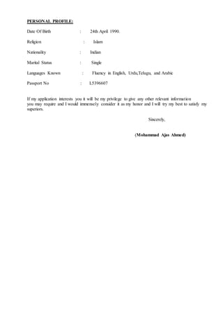 PERSONAL PROFILE:
Date Of Birth : 24th April 1990.
Religion : Islam
Nationality : Indian
Marital Status : Single
Languages Known : Fluency in English, Urdu,Telugu, and Arabic
Passport No : L5396607
If my application interests you it will be my privilege to give any other relevant information
you may require and I would immensely consider it as my honor and I will try my best to satisfy my
superiors.
Sincerely,
(Mohammad Ajas Ahmed)
 