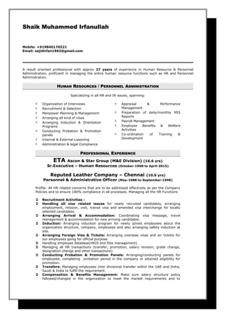 Shaik Muhammed Irfanullah
Mobile: +919840176521
Email: sajidirfan1962@gmail.com
A result oriented professional with approx 27 years of experience in Human Resource & Personnel
Administration, proficient in managing the entire human resource functions such as HR and Personnel
Administration.
HHUMANUMAN RRESOURCESESOURCES / P/ PERSONNELERSONNEL AADMINISTRATIONDMINISTRATION
Specializing in all HR and IR issues, spanning:
 Organization of Interviews
 Recruitment & Selection
 Manpower Planning & Management
 Arranging all kind of visas
 Arranging Induction & Orientation
Programs
 Conducting Probation & Promotion
panels
 Internal & External Liasoning
 Administration & legal Compliance
 Appraisal & Performance
Management
 Preparation of daily/monthly MIS
Reports
 Payroll Management
 Employee Benefits & Welfare
Activities
 Co-ordination of Training &
Development
PPROFESSIONALROFESSIONAL EEXPERIENCEXPERIENCE
ETA Ascon & Star Group (M&E Division) (16.6 yrs)
Sr.Executive – Human Resources (October-1998 to April-2015)
Reputed Leather Company – Chennai (10.6 yrs)
Personnel & Administrative Officer (May-1988 to September-1998)
Profile: All HR related concerns that are to be addressed effectively as per the Company
Policies and to ensure 100% compliance in all processes. Managing all the HR Functions
 Recruitment Activities :
 Handling all visa related issues for newly recruited candidates, arranging
employment, mission, visit, transit visa and amended visa interchange for locally
selected candidates.
 Arranging Arrival & Accommodation: Coordinating visa message, travel
management & accommodation for new arriving candidates.
 Induction: Arranging induction program for newly joined employees about the
organization structure, company, employees and also arranging safety induction at
site.
 Arranging Foreign Visa & Tickets: Arranging overseas visas and air tickets for
our employees going for official purpose.
 Handling employee database(HRIS and files management)
 Managing all HR transactions (transfer, promotion, salary revision, grade change,
designation change and other transactions)
 Conducting Probation & Promotion Panels: Arranging/conducting panels for
employees, completing probation period in the company or attained eligibility for
promotion.
 Transfers: Managing employees inter divisional transfer within the UAE and Doha,
Saudi & India to fulfill the requirement.
 Compensation & Benefits Management: Make sure salary structure policy
followed/changed in the organization to meet the market requirements and to
 