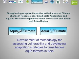 Strengthening Adaptive Capacities to the Impacts of Climate
Change in Resource-poor Small-scale Aquaculture and
Aquatic Resources-dependent Sector in the South and South-
east Asian Region
Development of methodology for
assessing vulnerability and developing
adaptation strategies for small-scale
aqua farmers in Asia
 