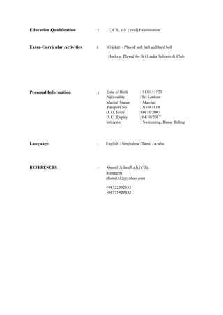 Education Qualification : G.C.E. (O/ Level) Examination
Extra-Curricular Activities : Cricket: - Played soft ball and hard ball
Hockey: Played for Sri Lanka Schools & Club
Personal Information : Date of Birth
Nationality
: 31/01/ 1979
: Sri Lankan
Marital Status : Married
Passport No : N1081819
D. O. Issue
D. O. Expiry
: 04/10/2007
: 04/10/2017
Interests : Swimming, Horse Riding
Language : English / Singhalese /Tamil /Arabic
REFERENCES : Shamil Ashraff Ali,(Villa
Manager)
shamil332@yahoo.com
+94722332332
+94773427332
 