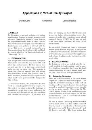 Applications in Virtual Reality Project
Brendan John Chinar Patil James Pieszala
ABSTRACT
In this paper we present an immersive virtual
environment that can be shared between multi-
ple users. Speciﬁcally a game of chess that can
be played between two users. To enter this vir-
tual environment a user puts on a virtual reality
headset, and uses gestures to interact with the
scene. This project is a small portion of a term
long project in an Applications in Virtual Real-
ity course oﬀered at the Rochester Institute of
Technology (RIT).
1. INTRODUCTION
For this project we have developed a program
that allows two users to play chess with each
other in a virtual space. By this nature they
do not have to be in the same room physi-
cally, or even the same city. The program is
networked, allowing users to play with anyone
that has internet access. The game we chose to
build was chess, however with enough time and
eﬀort most board games could be designed for
this system.
As mentioned before, the motivation for this
work is a term long virtual reality project. For
the project the class is given the challenge of
designing a virtual stage where performers, in-
struments, and the audience are integrated into
one common virtual space. While other stu-
dents are working on those other features our
group was tasked with designing a more im-
mersive virtual reality experience, using a head
mounted display (HMD) for 3D viewing and
other technologies to interact with the virtual
environment.
To accomplish this task we chose to implement
a chess game that can be played by two players
at two separate computers. Each user will have
a virtual reality headset to view the application
and a hand tracking device to input into the
application.
2. RELATED WORKS
To design our system we looked into the cur-
rently available technologies that could be used.
Speciﬁcally we researched the Oculus Rift head
mounted displays, Microsoft Kinect depth sen-
sor, and Leap Motion hand gesture device.
2.1 Interactive Technology
First, we looked into using a Microsoft Kinect
to put the player into the virtual space. This
might be useful for scanning a body part, or
tracking body movement, however for something
as small as hand and ﬁnger movements it might
not be accurate enough. Even with the Mi-
crosoft Kinect Version 2 few hand gestures can
be identiﬁed and individual ﬁngers are not nec-
essarily tracked. Due to this we turned to the
Leap Motion device.
As seen in Figure 1 the Leap Motion’s ﬁeld of
view is much lower than that of the Microsoft
Kinect, which is recorded to be 0.8 meters to
4.0 meters away at 70 degrees horizontally and
60 degrees vertically. The Leap Motion has
 