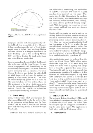 Figure 1: Shown is the ﬁeld of view of a Leap Motion
Device.
range just under 3 feet, with signiﬁcantly bet-
ter ﬁelds of view around the device. Because
it has a smaller range the level of detail in the
depth image is higher. Also, the Leap Motion
succeeds because it is designed speciﬁcally for
hand tracking. Due to this the Leap Motion
SDK provides a detailed 3D hand model than
can be used in our application.
Several papers have been published that look at
the performance of the Leap Motion. For ex-
ample, one paper reported that the Leap has an
inconsistent sampling rate, and error increases
as you move away from the sensor [4]. The Leap
Motion developers have looked for a threshold
to which latency will no longer be noticed, re-
porting a value around 30 ms [1]. This value
of course changes by person as it is based on
the users visual and nervous system. Based on
this work most of the latency in the program is
from the transferring of data through USB con-
nection. Overall, the Leap Motion still creates
a believable virtual reality experience.
2.2 Virtual Reality
Next, we looked into what head mounted dis-
plays we could possibly use for the project. Due
to it’s popularity we ﬁrst looked into the Ocu-
lus Rift Dev Kit 1 and 2, and due to it’s cheap
price and versatility looked at the new Google
Cardboard.
The Oculus Rift was a natural choice due to
it’s performance, accessibility, and availability
of an SDK. The device ﬁrst came out in 2012
and has been improved on ever since. Cur-
rently, the Dev Kit 2 is available for purchase
and provides many improvements over the orig-
inal including screen resolution, head tracking,
and even added a positional tracking compo-
nent. With the changes the device has become
more robust and leads to a much more immer-
sive experience.
Studies with the device are mostly centered on
latency and rendering time, as these are major
factors in believable virtual reality, while also
preventing motion sickness from using the de-
vice. Many have worked on optimizing the head
tracking portion of the device, as when the user
turns his head, the image needs to update fast
enough to accommodate this perceived move-
ment in the virtual scene. Speciﬁcally, this pa-
per cited a latency of around 20 ms being ideal
for a good virtual reality experience [6].
Also, optimization must be performed on the
rendering side of things. While a high resolu-
tion screen helps, the virtual scene being ren-
dered must have realistic lighting, and a high
level of detail to be perceived as a real scene.
This is possible with the help of many rendering
frameworks such as OpenGL and Direct X. For
example, an application designed to help users
with amblyopia, also known as a lazy eye, has
been used to help users to improve stereoscopic
vision and potentially correct other errors in vi-
sion [2]. This remains to be tested, however the
initial results with the application suggest the
rendering is realistic enough to make at least a
temporary diﬀerence in tricking the users visual
system.
3. SYSTEM DESIGN
Our system is designed to utilize 2 HMDs and 2
Leap Motion devices to encapsulate 2 users into
an interactive virtual space. To utilize these
technologies together an application is built us-
ing the Unity game engine. Our application is
built solely inside the Unity game editor.
3.1 Hardware Used
 