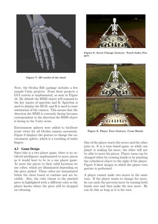 Figure 7: 3D model of the hand
Next, the Oculus Rift package includes a few
sample Unity projects. From these projects a
GUI system is implemented, as seen in Figure
10. By default the HMD object will respond to
the key inputs of spacebar and R. Spacebar is
used to display the HUD, and R is used to reset
orientation of the camera. This means that the
direction the HMD is currently facing becomes
correspondent to the direction the HMD object
is facing in the Unity scene.
Environment spheres were added to facilitate
scene views for all Oculus camera movement.
Figure 8 displays the gesture to change the en-
vironment sphere; which is a touching of index
ﬁngers.
4.3 Game Design
Since this is a two player game, there is no ar-
tiﬁcial intelligence implemented to move pieces
as it would have to be in a one player game.
To move the pieces to their valid locations we
use cubes, which are illuminated depending on
the piece picked. These cubes are instantiated
below the chess board at runtime and are in-
visible. Also, the cube closest to the pinched
piece is highlighted with a diﬀerent color so the
player knows where the piece will be dropped
on releasing.
Figure 8: Scene Change Gesture: Touch Index Fin-
gers
Figure 9: Player Turn Gesture: Cross Hands
One of the player starts the server and the other
joins in. It is a turn based game, so while one
player is making his move, the other will not
be able to move his pieces. Player turns can be
changed either by crossing hands or by pinching
the cylindrical object to the right of the player.
Figure 9 show images in which the player turn
gesture is preformed.
A player cannot make two moves in the same
turn. If the player wants to change his move,
he can undo the previous move by turning both
hands over and then make the new move. He
can do this as long as it is his turn.
 