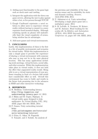 3. Adding more functionality to the game logic
such as check mate and castling.
4. Integrate the application with the chess.com
game servers, allowing the user to play against
either a bot, or live person through TCP/IP.
5. Google Cardboard represents a novel so-
lution to allow users to experience virtual
reality without having to commit to a more
expensive head mounted display. Although
rendering speeds on phones will undoubt-
edly limit the visual complexity of scenes,
being wireless has its advantages.
6. Add more games and virtual environments.
7. CONCLUSIONS
Lastly, this implementation of chess is the ﬁrst
in a list of possible environments and scenarios
for virtual reality. While this implementation is
only a simple game it provides the experience
of sharing a virtual environment with someone
who may or may not be in the same physical
location. This has many applications includ-
ing work meetings, virtual lectures, social talks,
and other scenarios. While this implementation
takes place in virtual reality, it does not hold
the eﬀect that augmented reality would. Being
able to see a virtual representation of your pro-
fessor standing in front of a lecture hall would
have considerable eﬀect as well. Overall this
environment has room to build, and results in
the future look promising due to the advances
in HMD and other interactive technology.
8. REFERENCES
[1] R. Bedikian. Understanding latency.
http://blog.leapmotion.com/
understanding-latency-part-1/, 2013.
[2] J. Blaha and M. Gupta. Diplopia: A
virtual reality game designed to help
amblyopics. In Virtual Reality (VR), 2014
iEEE, pages 163–164. IEEE, 2014.
[3] P. Games. Unity networking tutorial.
http:
//www.palladiumgames.net/tutorials/
unity-networking-tutorial/.
[4] J. Guna, G. Jakus, M. Pogaˇcnik,
S. Tomaˇziˇc, and J. Sodnik. An analysis of
the precision and reliability of the leap
motion sensor and its suitability for static
and dynamic tracking. Sensors,
14(2):3702–3720, 2014.
[5] T. Jokiniemi et al. Unity networking:
Developing a single player game into a
multiplayer game. 2014.
[6] S. M. LaValle, A. Yershova, M. Katsev,
and M. Antonov. Head tracking for the
oculus rift. In Robotics and Automation
(ICRA), 2014 IEEE International
Conference on, pages 187–194. IEEE, 2014.
 