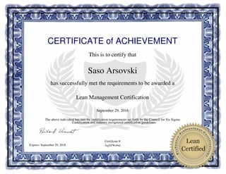 CERTIFICATE of ACHIEVEMENT
This is to certify that
Saso Arsovski
has successfully met the requirements to be awarded a
Lean Management Certification
September 29, 2016
3agXFWz0sdExpires: September 29, 2018
The above individual has met the certification requirements set forth by the Council for Six Sigma
Certification and industry recognized certification guidelines.
Certificate #
Powered by TCPDF (www.tcpdf.org)
 