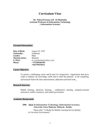 Curriculum Vitae
Dr. Nabeel Farouq Arif Al-Mushasha
Assistant Professor in Information Technology
( Information Systems)
Personal Information:
Date of Birth: August 25, 1970
Nationality: Jordanian
Gender: Male
Marital status: Married
E-Mail: al_mushasha@yahoo.com
Phone: + 971505469104
+962799470414
Career Objective:
To pursue a challenging career and be part of a progressive organization that gives
scope to enhance my knowledge, skills and to reach the pinnacle in the computing
and research field with sheer determination, dedication and hard work.
Research Interests:
Mobile learning, electronic learning, , collaborative learning, computer-assisted
instruction, mobile commerce, and mobile government.
Academic Background:
2008 Ph.D. In Information Technology (Information Systems).
University Utara Malaysia, Malaysia –Kedah.
Thesis title: "A Model for Mobile Learning Service Quality
in University Environment."
1
 