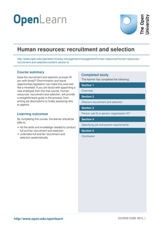Human resources: recruitment and selection
http://www.open.edu/openlearn/money-management/management/human-resources/human-resources-
recruitment-and-selection/content-section-0
Course summary
Does the recruitment and selection process fill
you with dread? Discrimination and equal
opportunities legislation can make this area feel
like a minefield. If you are faced with appointing a
new employee then this free course, Human
resources: recruitment and selection, will provide
a straightforward guide to the process: from
writing job descriptions to finally assessing who
to appoint.
Learning outcomes
By completing this course, the learner should be
able to:
list the skills and knowledge needed to conduct
full and fair recruitment and selection
undertake full and fair recruitment and
selection systematically.
Completed study
The learner has completed the following:
Section 1
Overview
Section 2
Effective recruitment and selection
Section 3
Person–job fit or person–organisation fit?
Section 4
Specifying job and person requirements
Section 5
Conclusion
http://www.open.edu/openlearn COURSE CODE: B615_1
Powered by TCPDF (www.tcpdf.org)
 