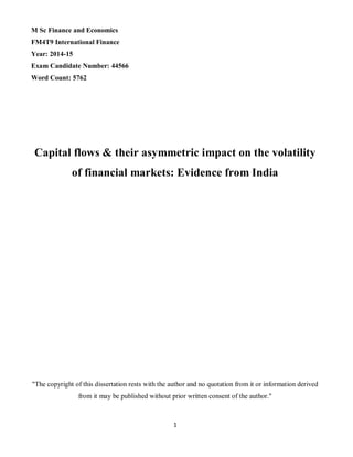 1
M Sc Finance and Economics
FM4T9 International Finance
Year: 2014-15
Exam Candidate Number: 44566
Word Count: 5762
Capital flows & their asymmetric impact on the volatility
of financial markets: Evidence from India
"The copyright of this dissertation rests with the author and no quotation from it or information derived
from it may be published without prior written consent of the author."
 