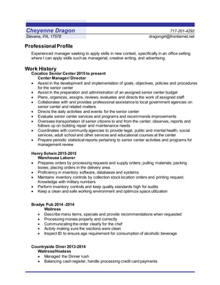Cheyenne Dragon 717-201-4292
Stevens, PA, 17578 dragongirl@frontiernet.net
Professional Profile
Experienced manager seeking to apply skills in new context, specifically in an office setting
where I can apply skills such as managerial, creative writing, and advertising.
Work History
Cocalico Senior Center 2015 to present
Center Manager/ Director
 Assist in the development and implementation of goals, objectives, policies and procedures
for the senior center
 Assist in the preparation and administration of an assigned senior center budget
 Plans, organizes, assigns, reviews, evaluates and directs the work of assigned staff
 Collaborates with and provides professional assistance to local government agencies on
senior center and related matters
 Directs the daily activities and events for the senior center
 Evaluate senior center services and programs and recommends improvements
 Oversees transportation of senior citizens to and from the center; observes, reports and
follows up on building repair and maintenance needs
 Coordinates with community agencies to provide legal, public and mental health, social
services, adult school and other services and educational courses at the center
 Prepare periodic statistical reports pertaining to senior center activities and programs for
management review
Henry Schein 2015-2015
Warehouse Laborer
 Prepares orders by processing requests and supply orders; pulling materials; packing
boxes; placing orders in the delivery area.
 Proficiency in inventory software, databases and systems
 Maintains inventory controls by collection stock location orders and printing request.
Knowledge with military numbers
 Perform inventory controls and keep quality standards high for audits
 Keep a clean and safe working environment and optimize space utilization
Bradys Pub 2014 -2014
Waitress
 Describe menu items, specials and provide recommendations when requested
 Processing monies properly and correctly
 Communicating the order clearly for the chef
 Activly making sure the sections were clean
 Inspect ID to ensure age requirement for consumption of alcoholic beverage
Countryside Diner 2013-2014
Waitress/Hostess
 Managed the Dinner rush
 Balancing cash register, handle processing credit card payments
 