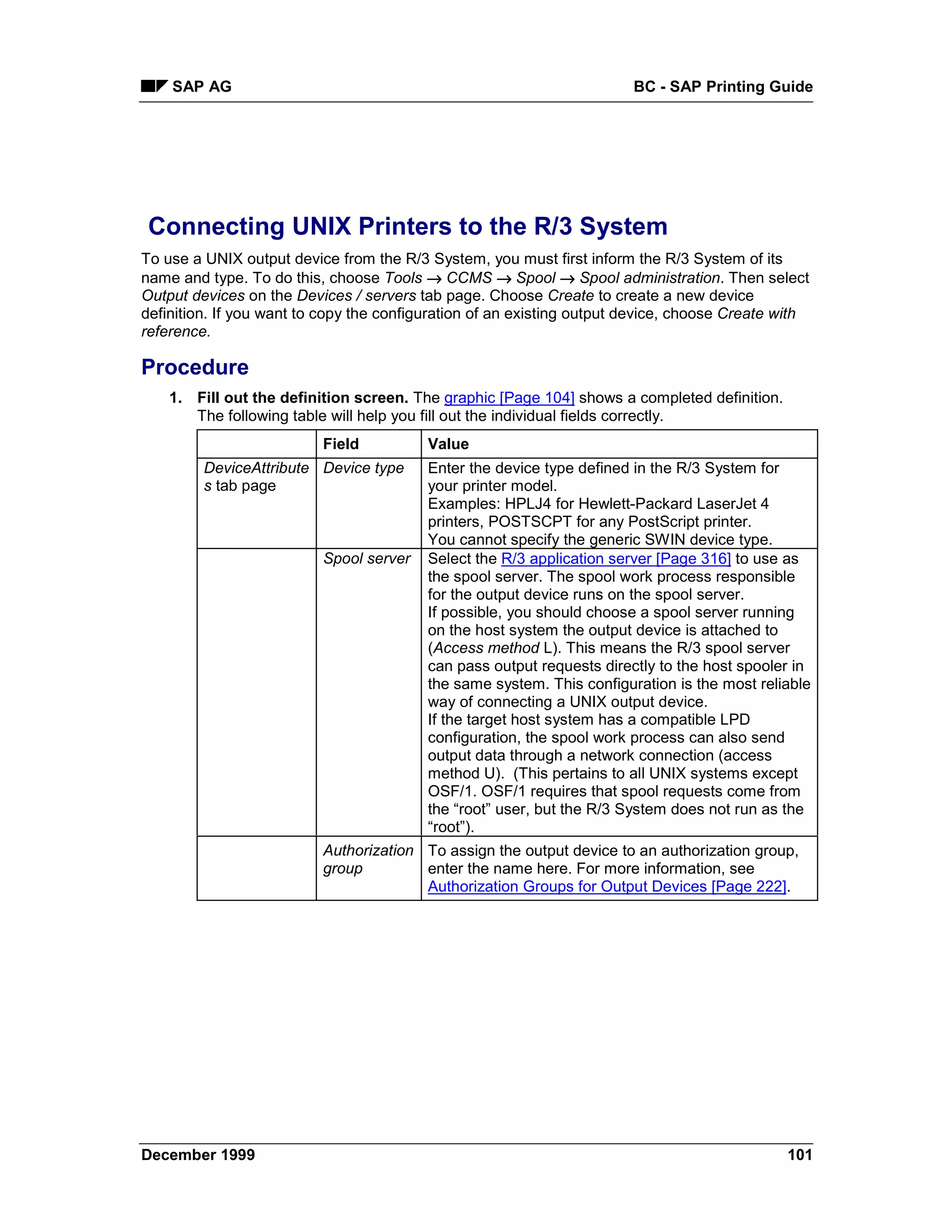 SAP AG                                                              BC - SAP Printing Guide




 Connecting UNIX Printers to the R/3 System
To use a UNIX output device from the R/3 System, you must first inform the R/3 System of its
name and type. To do this, choose Tools → CCMS →=Spool → Spool administration. Then select
Output devices on the Devices / servers tab page. Choose Create to create a new device
definition. If you want to copy the configuration of an existing output device, choose Create with
reference.

Procedure
    1. Fill out the definition screen. The graphic [Page 104] shows a completed definition.
       The following table will help you fill out the individual fields correctly.
                          Field           Value
         DeviceAttribute Device type      Enter the device type defined in the R/3 System for
         s tab page                       your printer model.
                                          Examples: HPLJ4 for Hewlett-Packard LaserJet 4
                                          printers, POSTSCPT for any PostScript printer.
                                          You cannot specify the generic SWIN device type.
                          Spool server    Select the R/3 application server [Page 316] to use as
                                          the spool server. The spool work process responsible
                                          for the output device runs on the spool server.
                                          If possible, you should choose a spool server running
                                          on the host system the output device is attached to
                                          (Access method L). This means the R/3 spool server
                                          can pass output requests directly to the host spooler in
                                          the same system. This configuration is the most reliable
                                          way of connecting a UNIX output device.
                                          If the target host system has a compatible LPD
                                          configuration, the spool work process can also send
                                          output data through a network connection (access
                                          method U). (This pertains to all UNIX systems except
                                          OSF/1. OSF/1 requires that spool requests come from
                                          the “root” user, but the R/3 System does not run as the
                                          “root”).
                          Authorization To assign the output device to an authorization group,
                          group         enter the name here. For more information, see
                                        Authorization Groups for Output Devices [Page 222].




December 1999                                                                                 101
 