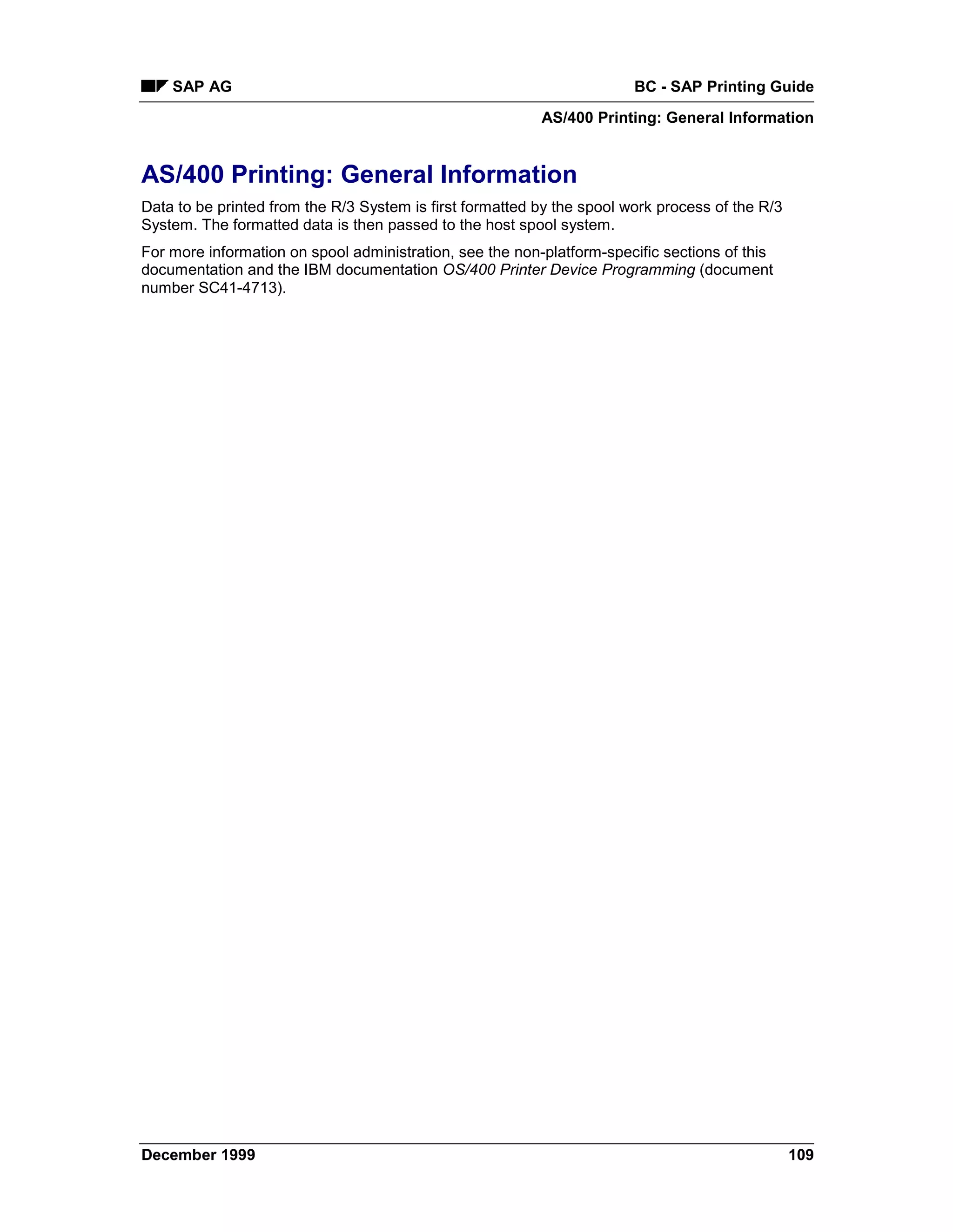 SAP AG                                                              BC - SAP Printing Guide
                                                          AS/400 Printing: General Information


AS/400 Printing: General Information
Data to be printed from the R/3 System is first formatted by the spool work process of the R/3
System. The formatted data is then passed to the host spool system.
For more information on spool administration, see the non-platform-specific sections of this
documentation and the IBM documentation OS/400 Printer Device Programming (document
number SC41-4713).




December 1999                                                                                    109
 