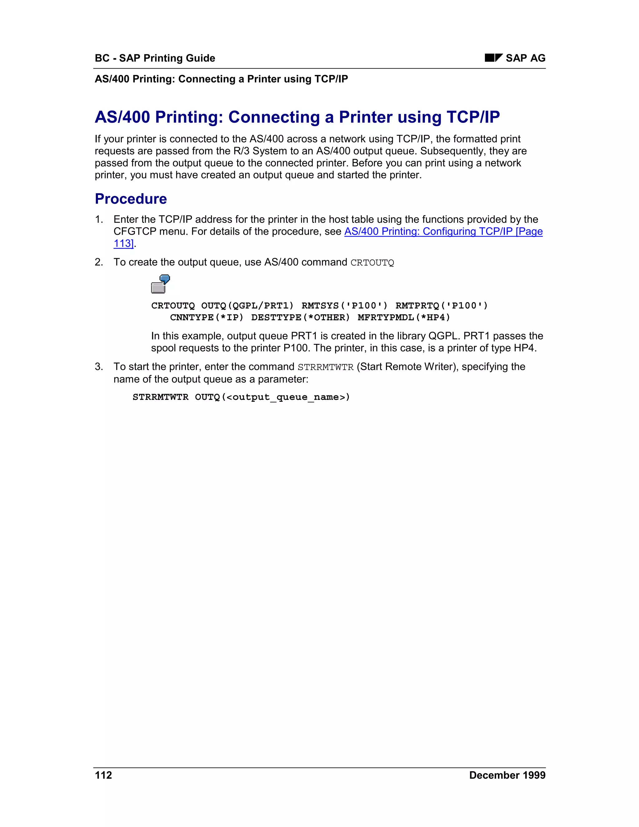 BC - SAP Printing Guide                                                                    SAP AG
AS/400 Printing: Connecting a Printer using TCP/IP


AS/400 Printing: Connecting a Printer using TCP/IP
If your printer is connected to the AS/400 across a network using TCP/IP, the formatted print
requests are passed from the R/3 System to an AS/400 output queue. Subsequently, they are
passed from the output queue to the connected printer. Before you can print using a network
printer, you must have created an output queue and started the printer.

Procedure
1. Enter the TCP/IP address for the printer in the host table using the functions provided by the
   CFGTCP menu. For details of the procedure, see AS/400 Printing: Configuring TCP/IP [Page
   113].
2. To create the output queue, use AS/400 command CRTOUTQ



            CRTOUTQ OUTQ(QGPL/PRT1) RMTSYS('P100') RMTPRTQ('P100')
               CNNTYPE(*IP) DESTTYPE(*OTHER) MFRTYPMDL(*HP4)
            In this example, output queue PRT1 is created in the library QGPL. PRT1 passes the
            spool requests to the printer P100. The printer, in this case, is a printer of type HP4.
3. To start the printer, enter the command STRRMTWTR (Start Remote Writer), specifying the
   name of the output queue as a parameter:
        STRRMTWTR OUTQ(<output_queue_name>)




112                                                                                December 1999
 