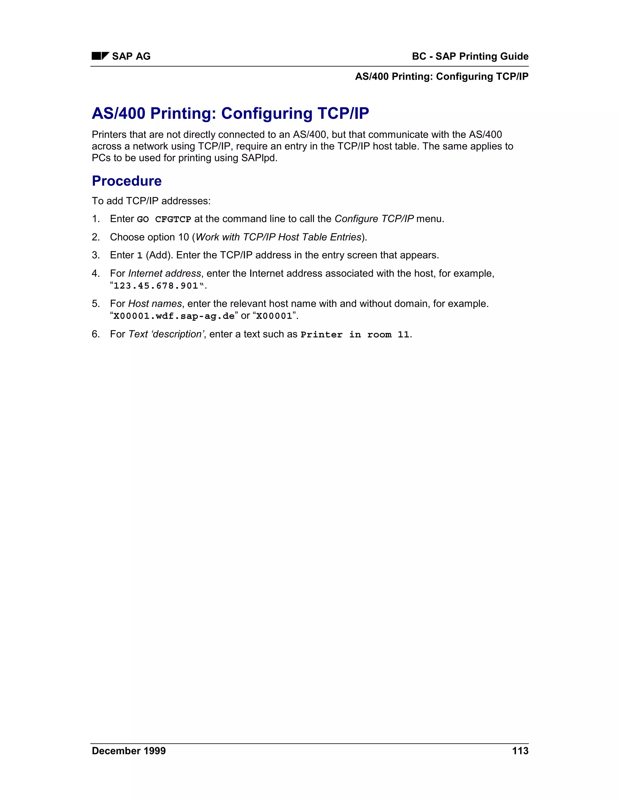 SAP AG                                                             BC - SAP Printing Guide
                                                          AS/400 Printing: Configuring TCP/IP


AS/400 Printing: Configuring TCP/IP
Printers that are not directly connected to an AS/400, but that communicate with the AS/400
across a network using TCP/IP, require an entry in the TCP/IP host table. The same applies to
PCs to be used for printing using SAPlpd.

Procedure
To add TCP/IP addresses:
1. Enter GO CFGTCP at the command line to call the Configure TCP/IP menu.
2. Choose option 10 (Work with TCP/IP Host Table Entries).
3. Enter 1 (Add). Enter the TCP/IP address in the entry screen that appears.
4. For Internet address, enter the Internet address associated with the host, for example,
   “123.45.678.901“.
5. For Host names, enter the relevant host name with and without domain, for example.
   “X00001.wdf.sap-ag.de” or “X00001”.
6. For Text ‘description’, enter a text such as Printer in room 11.




December 1999                                                                                113
 