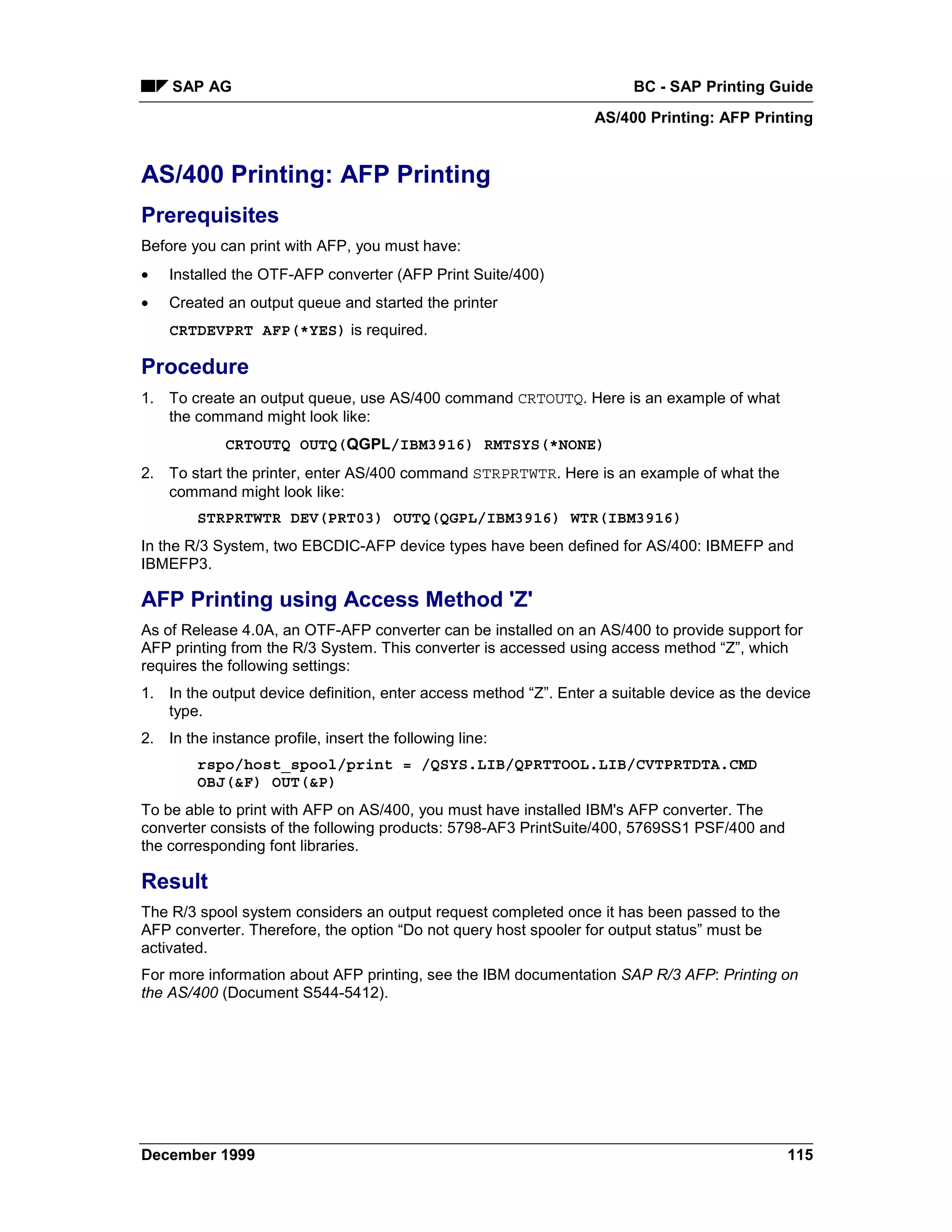 SAP AG                                                              BC - SAP Printing Guide
                                                                  AS/400 Printing: AFP Printing


AS/400 Printing: AFP Printing
Prerequisites
Before you can print with AFP, you must have:
•   Installed the OTF-AFP converter (AFP Print Suite/400)
•   Created an output queue and started the printer
    CRTDEVPRT AFP(*YES) is required.

Procedure
1. To create an output queue, use AS/400 command CRTOUTQ. Here is an example of what
   the command might look like:
             CRTOUTQ OUTQ(QGPL/IBM3916) RMTSYS(*NONE)
2. To start the printer, enter AS/400 command STRPRTWTR. Here is an example of what the
   command might look like:
        STRPRTWTR DEV(PRT03) OUTQ(QGPL/IBM3916) WTR(IBM3916)
In the R/3 System, two EBCDIC-AFP device types have been defined for AS/400: IBMEFP and
IBMEFP3.

AFP Printing using Access Method 'Z'
As of Release 4.0A, an OTF-AFP converter can be installed on an AS/400 to provide support for
AFP printing from the R/3 System. This converter is accessed using access method “Z”, which
requires the following settings:
1. In the output device definition, enter access method “Z”. Enter a suitable device as the device
   type.
2. In the instance profile, insert the following line:
        rspo/host_spool/print = /QSYS.LIB/QPRTTOOL.LIB/CVTPRTDTA.CMD
        OBJ(&F) OUT(&P)
To be able to print with AFP on AS/400, you must have installed IBM's AFP converter. The
converter consists of the following products: 5798-AF3 PrintSuite/400, 5769SS1 PSF/400 and
the corresponding font libraries.

Result
The R/3 spool system considers an output request completed once it has been passed to the
AFP converter. Therefore, the option “Do not query host spooler for output status” must be
activated.
For more information about AFP printing, see the IBM documentation SAP R/3 AFP: Printing on
the AS/400 (Document S544-5412).




December 1999                                                                                 115
 