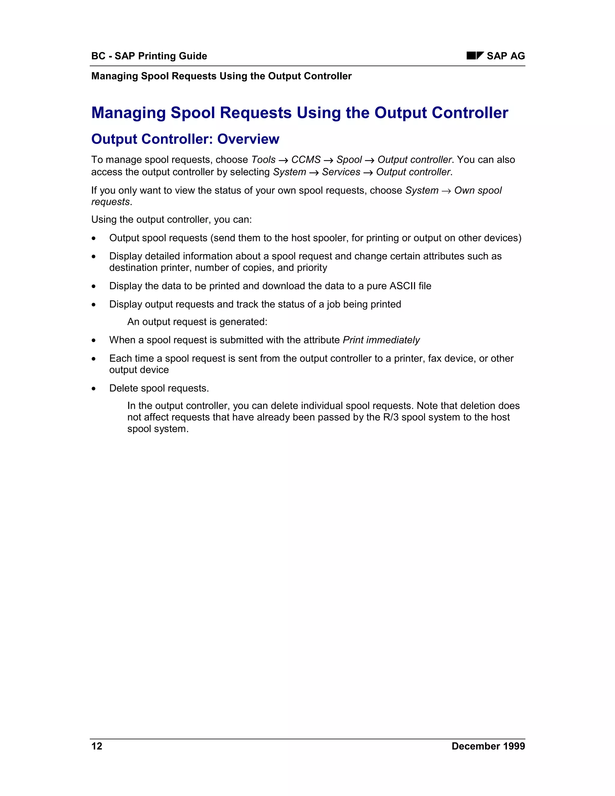 BC - SAP Printing Guide                                                                      SAP AG
Managing Spool Requests Using the Output Controller


Managing Spool Requests Using the Output Controller
Output Controller: Overview
To manage spool requests, choose Tools → CCMS → Spool → Output controller. You can also
access the output controller by selecting System → Services → Output controller.
If you only want to view the status of your own spool requests, choose System → Own spool
requests.
Using the output controller, you can:
•    Output spool requests (send them to the host spooler, for printing or output on other devices)
•    Display detailed information about a spool request and change certain attributes such as
     destination printer, number of copies, and priority
•    Display the data to be printed and download the data to a pure ASCII file
•    Display output requests and track the status of a job being printed
         An output request is generated:
•    When a spool request is submitted with the attribute Print immediately
•    Each time a spool request is sent from the output controller to a printer, fax device, or other
     output device
•    Delete spool requests.
         In the output controller, you can delete individual spool requests. Note that deletion does
         not affect requests that have already been passed by the R/3 spool system to the host
         spool system.




12                                                                                   December 1999
 