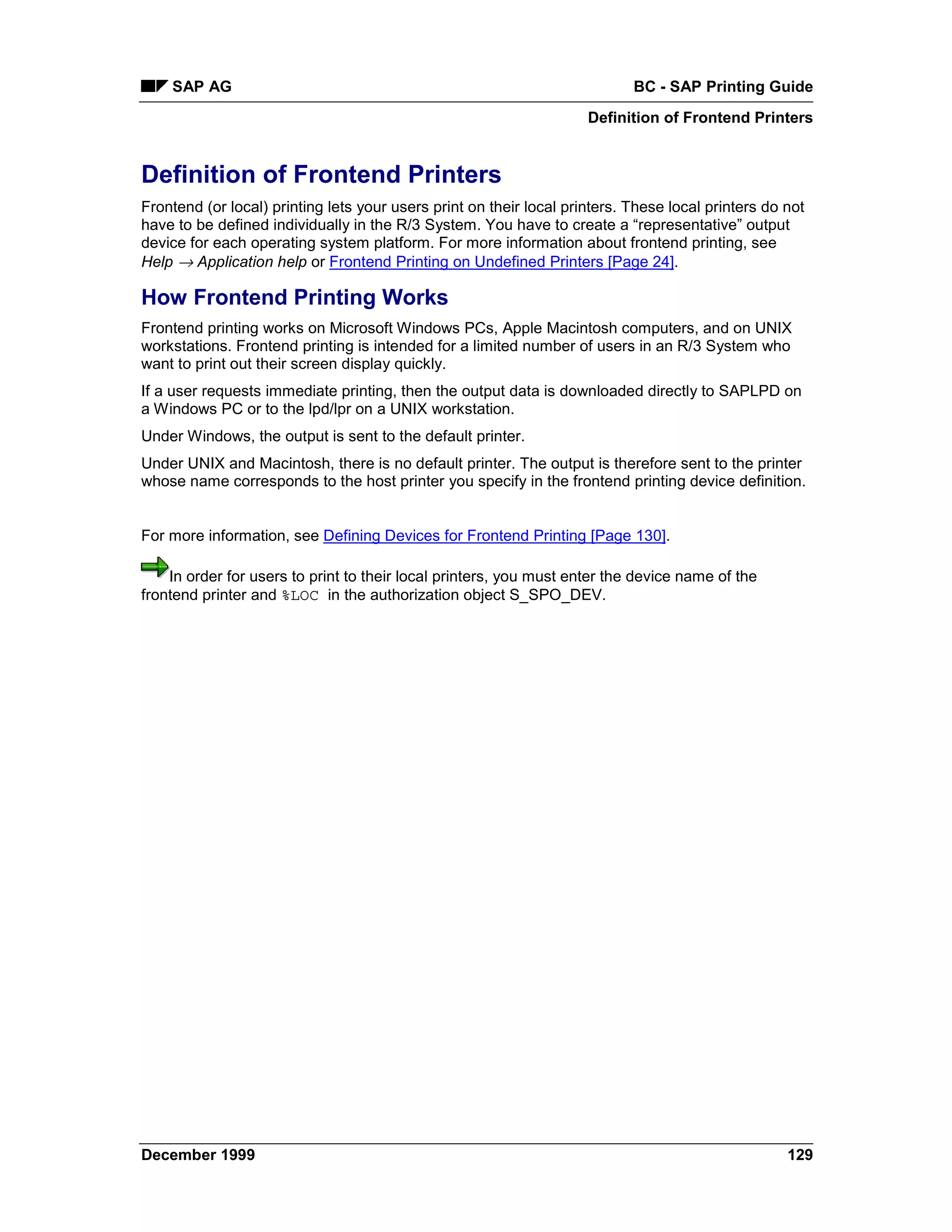 SAP AG                                                                  BC - SAP Printing Guide
                                                                     Definition of Frontend Printers


Definition of Frontend Printers
Frontend (or local) printing lets your users print on their local printers. These local printers do not
have to be defined individually in the R/3 System. You have to create a “representative” output
device for each operating system platform. For more information about frontend printing, see
Help → Application help or Frontend Printing on Undefined Printers [Page 24].

How Frontend Printing Works
Frontend printing works on Microsoft Windows PCs, Apple Macintosh computers, and on UNIX
workstations. Frontend printing is intended for a limited number of users in an R/3 System who
want to print out their screen display quickly.
If a user requests immediate printing, then the output data is downloaded directly to SAPLPD on
a Windows PC or to the lpd/lpr on a UNIX workstation.
Under Windows, the output is sent to the default printer.
Under UNIX and Macintosh, there is no default printer. The output is therefore sent to the printer
whose name corresponds to the host printer you specify in the frontend printing device definition.


For more information, see Defining Devices for Frontend Printing [Page 130].

    In order for users to print to their local printers, you must enter the device name of the
frontend printer and %LOC in the authorization object S_SPO_DEV.




December 1999                                                                                       129
 