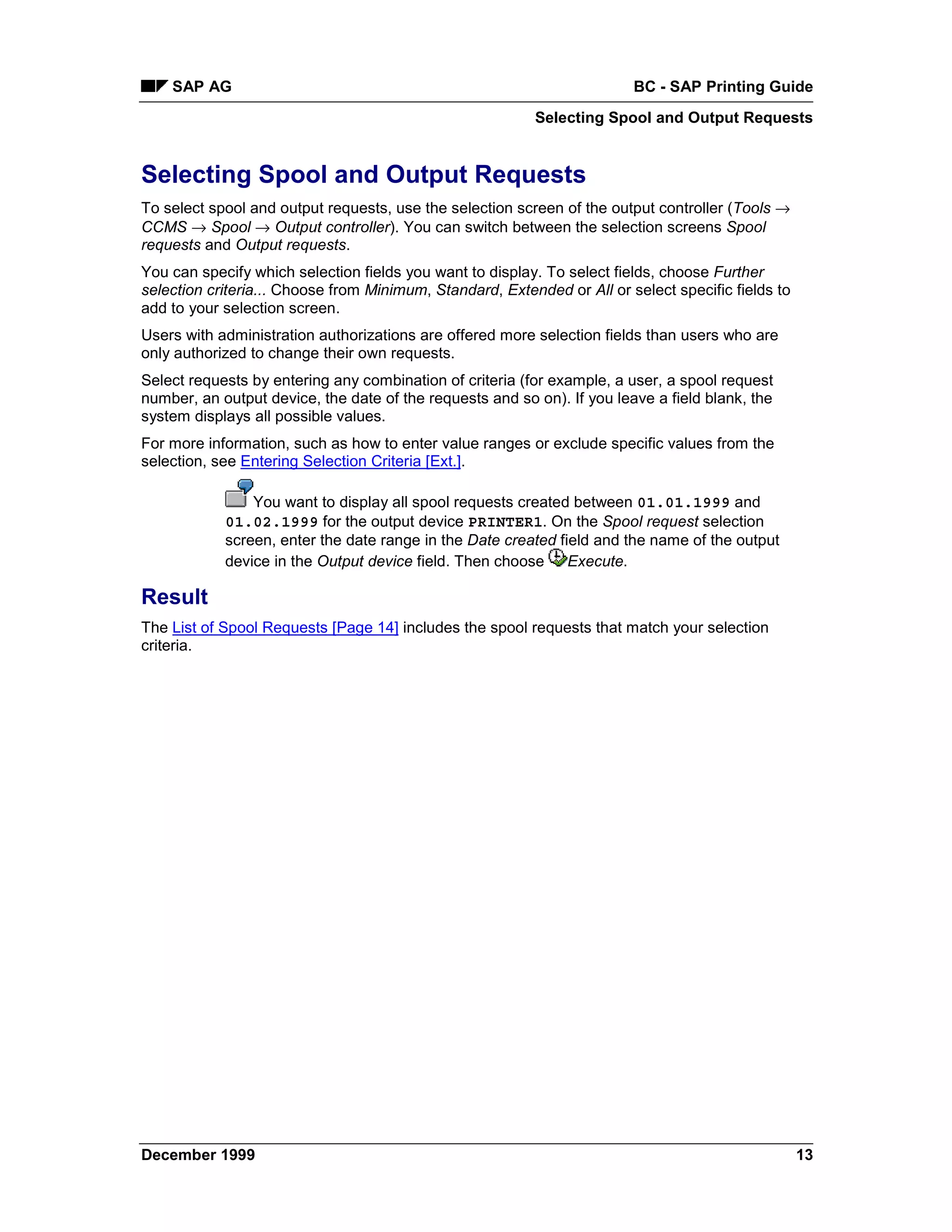 SAP AG                                                               BC - SAP Printing Guide
                                                          Selecting Spool and Output Requests


Selecting Spool and Output Requests
To select spool and output requests, use the selection screen of the output controller (Tools →
CCMS → Spool → Output controller). You can switch between the selection screens Spool
requests and Output requests.
You can specify which selection fields you want to display. To select fields, choose Further
selection criteria... Choose from Minimum, Standard, Extended or All or select specific fields to
add to your selection screen.
Users with administration authorizations are offered more selection fields than users who are
only authorized to change their own requests.
Select requests by entering any combination of criteria (for example, a user, a spool request
number, an output device, the date of the requests and so on). If you leave a field blank, the
system displays all possible values.
For more information, such as how to enter value ranges or exclude specific values from the
selection, see Entering Selection Criteria [Ext.].

                You want to display all spool requests created between 01.01.1999 and
            01.02.1999 for the output device PRINTER1. On the Spool request selection
            screen, enter the date range in the Date created field and the name of the output
            device in the Output device field. Then choose Execute.

Result
The List of Spool Requests [Page 14] includes the spool requests that match your selection
criteria.




December 1999                                                                                       13
 