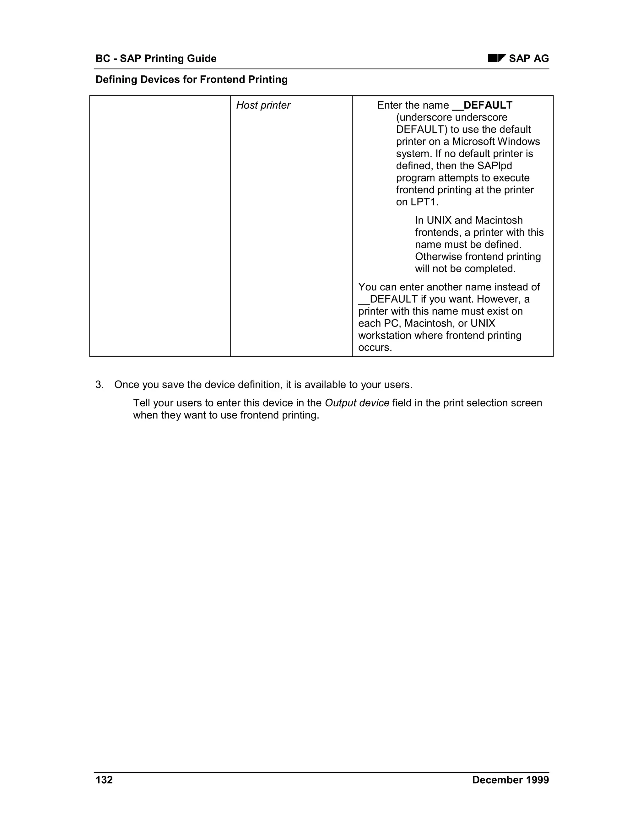 BC - SAP Printing Guide                                                                       SAP AG
Defining Devices for Frontend Printing

                               Host printer                    Enter the name __DEFAULT
                                                                   (underscore underscore
                                                                   DEFAULT) to use the default
                                                                   printer on a Microsoft Windows
                                                                   system. If no default printer is
                                                                   defined, then the SAPlpd
                                                                   program attempts to execute
                                                                   frontend printing at the printer
                                                                   on LPT1.
                                                                         In UNIX and Macintosh
                                                                         frontends, a printer with this
                                                                         name must be defined.
                                                                         Otherwise frontend printing
                                                                         will not be completed.
                                                           You can enter another name instead of
                                                           __DEFAULT if you want. However, a
                                                           printer with this name must exist on
                                                           each PC, Macintosh, or UNIX
                                                           workstation where frontend printing
                                                           occurs.


3. Once you save the device definition, it is available to your users.
        Tell your users to enter this device in the Output device field in the print selection screen
        when they want to use frontend printing.




132                                                                                   December 1999
 