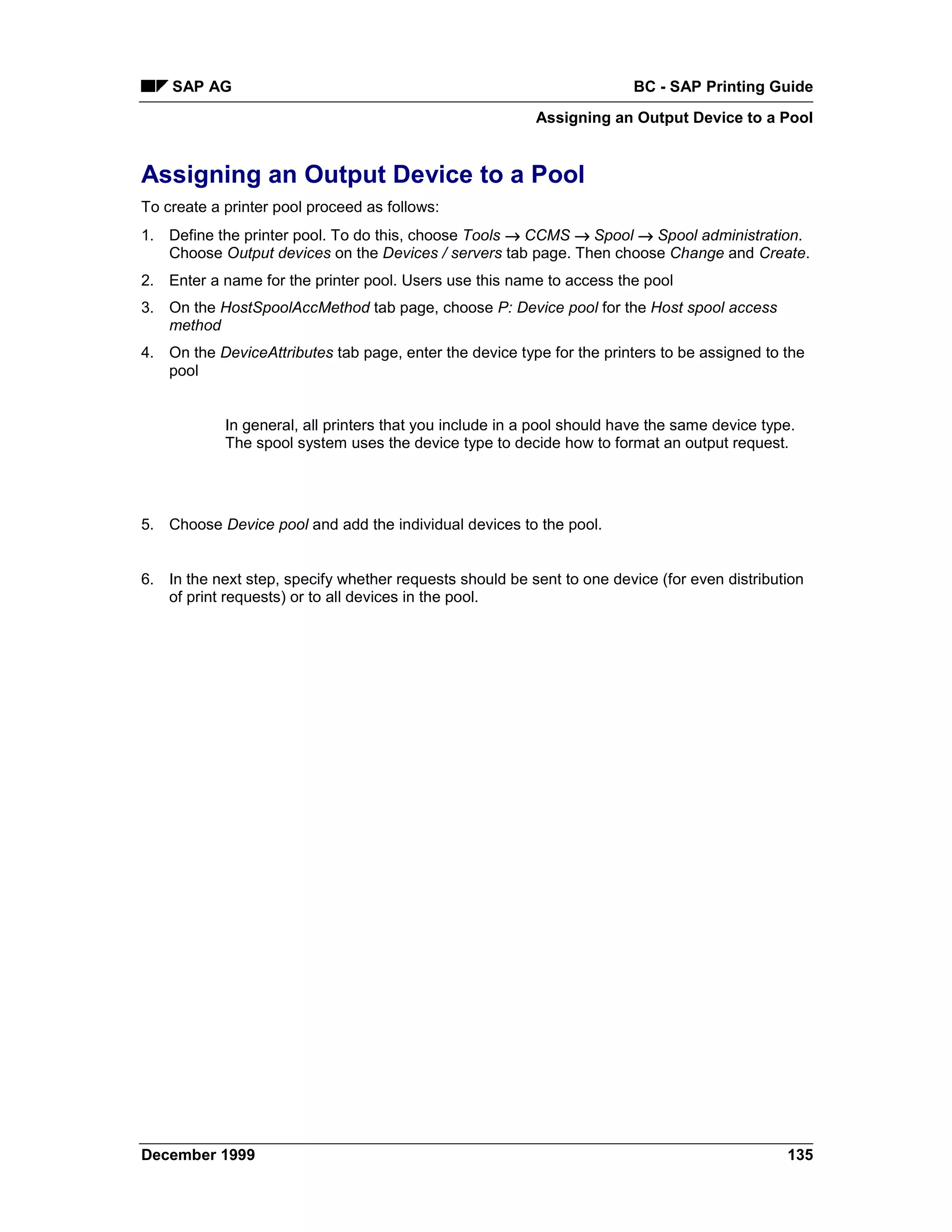 SAP AG                                                              BC - SAP Printing Guide
                                                          Assigning an Output Device to a Pool


Assigning an Output Device to a Pool
To create a printer pool proceed as follows:
1. Define the printer pool. To do this, choose Tools → CCMS →=Spool → Spool administration.
   Choose Output devices on the Devices / servers tab page. Then choose Change and Create.
2. Enter a name for the printer pool. Users use this name to access the pool
3. On the HostSpoolAccMethod tab page, choose P: Device pool for the Host spool access
   method
4. On the DeviceAttributes tab page, enter the device type for the printers to be assigned to the
   pool


            In general, all printers that you include in a pool should have the same device type.
            The spool system uses the device type to decide how to format an output request.




5. Choose Device pool and add the individual devices to the pool.


6. In the next step, specify whether requests should be sent to one device (for even distribution
   of print requests) or to all devices in the pool.




December 1999                                                                                  135
 