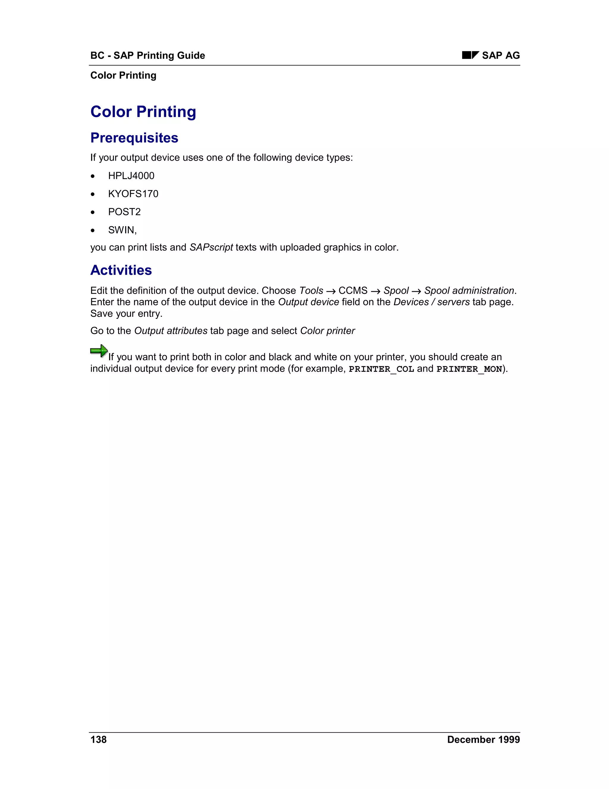 BC - SAP Printing Guide                                                                   SAP AG
Color Printing


Color Printing
Prerequisites
If your output device uses one of the following device types:
•     HPLJ4000
•     KYOFS170
•     POST2
•     SWIN,
you can print lists and SAPscript texts with uploaded graphics in color.

Activities
Edit the definition of the output device. Choose Tools → CCMS → Spool → Spool administration.
Enter the name of the output device in the Output device field on the Devices / servers tab page.
Save your entry.
Go to the Output attributes tab page and select Color printer

    If you want to print both in color and black and white on your printer, you should create an
individual output device for every print mode (for example, PRINTER_COL and PRINTER_MON).




138                                                                               December 1999
 