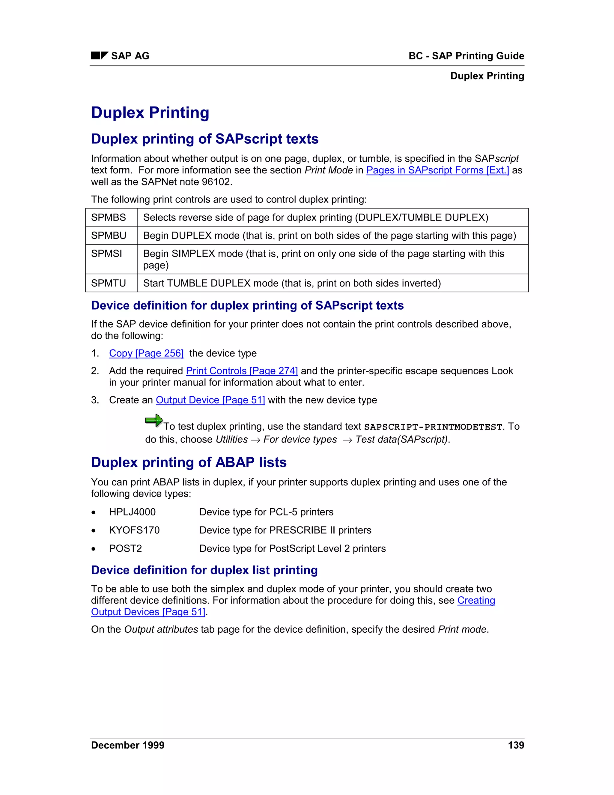 SAP AG                                                                BC - SAP Printing Guide
                                                                                   Duplex Printing


Duplex Printing
Duplex printing of SAPscript texts
Information about whether output is on one page, duplex, or tumble, is specified in the SAPscript
text form. For more information see the section Print Mode in Pages in SAPscript Forms [Ext.] as
well as the SAPNet note 96102.
The following print controls are used to control duplex printing:
SPMBS       Selects reverse side of page for duplex printing (DUPLEX/TUMBLE DUPLEX)
SPMBU       Begin DUPLEX mode (that is, print on both sides of the page starting with this page)
SPMSI       Begin SIMPLEX mode (that is, print on only one side of the page starting with this
            page)
SPMTU       Start TUMBLE DUPLEX mode (that is, print on both sides inverted)

Device definition for duplex printing of SAPscript texts
If the SAP device definition for your printer does not contain the print controls described above,
do the following:
1. Copy [Page 256] the device type
2. Add the required Print Controls [Page 274] and the printer-specific escape sequences Look
   in your printer manual for information about what to enter.
3. Create an Output Device [Page 51] with the new device type

                To test duplex printing, use the standard text SAPSCRIPT-PRINTMODETEST. To
            do this, choose Utilities → For device types → Test data(SAPscript).

Duplex printing of ABAP lists
You can print ABAP lists in duplex, if your printer supports duplex printing and uses one of the
following device types:
•   HPLJ4000             Device type for PCL-5 printers
•   KYOFS170             Device type for PRESCRIBE II printers
•   POST2                Device type for PostScript Level 2 printers

Device definition for duplex list printing
To be able to use both the simplex and duplex mode of your printer, you should create two
different device definitions. For information about the procedure for doing this, see Creating
Output Devices [Page 51].
On the Output attributes tab page for the device definition, specify the desired Print mode.




December 1999                                                                                      139
 
