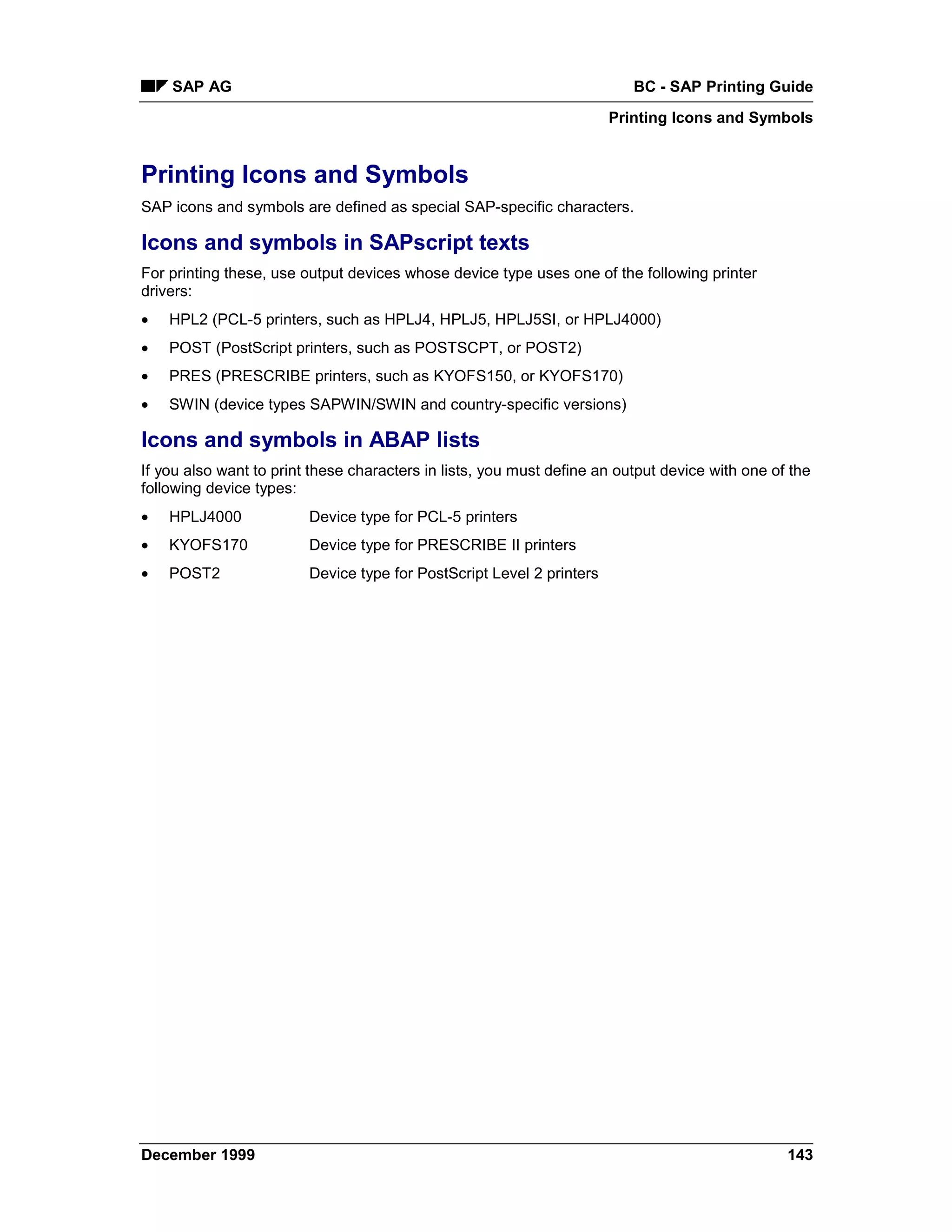 SAP AG                                                                BC - SAP Printing Guide
                                                                       Printing Icons and Symbols


Printing Icons and Symbols
SAP icons and symbols are defined as special SAP-specific characters.

Icons and symbols in SAPscript texts
For printing these, use output devices whose device type uses one of the following printer
drivers:
•   HPL2 (PCL-5 printers, such as HPLJ4, HPLJ5, HPLJ5SI, or HPLJ4000)
•   POST (PostScript printers, such as POSTSCPT, or POST2)
•   PRES (PRESCRIBE printers, such as KYOFS150, or KYOFS170)
•   SWIN (device types SAPWIN/SWIN and country-specific versions)

Icons and symbols in ABAP lists
If you also want to print these characters in lists, you must define an output device with one of the
following device types:
•   HPLJ4000             Device type for PCL-5 printers
•   KYOFS170             Device type for PRESCRIBE II printers
•   POST2                Device type for PostScript Level 2 printers




December 1999                                                                                    143
 