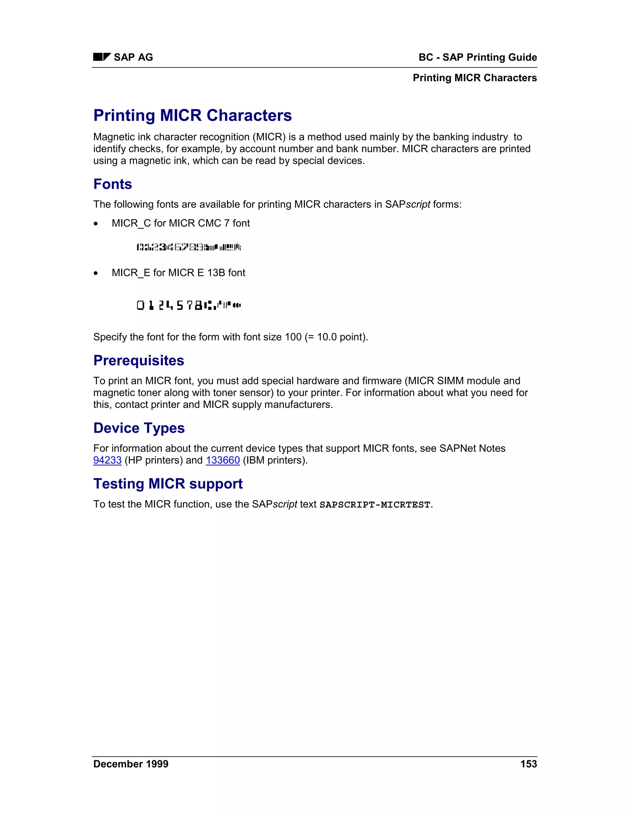 SAP AG                                                              BC - SAP Printing Guide
                                                                       Printing MICR Characters


Printing MICR Characters
Magnetic ink character recognition (MICR) is a method used mainly by the banking industry to
identify checks, for example, by account number and bank number. MICR characters are printed
using a magnetic ink, which can be read by special devices.

Fonts
The following fonts are available for printing MICR characters in SAPscript forms:
•   MICR_C for MICR CMC 7 font



•   MICR_E for MICR E 13B font




Specify the font for the form with font size 100 (= 10.0 point).

Prerequisites
To print an MICR font, you must add special hardware and firmware (MICR SIMM module and
magnetic toner along with toner sensor) to your printer. For information about what you need for
this, contact printer and MICR supply manufacturers.

Device Types
For information about the current device types that support MICR fonts, see SAPNet Notes
94233 (HP printers) and 133660 (IBM printers).

Testing MICR support
To test the MICR function, use the SAPscript text SAPSCRIPT-MICRTEST.




December 1999                                                                                 153
 