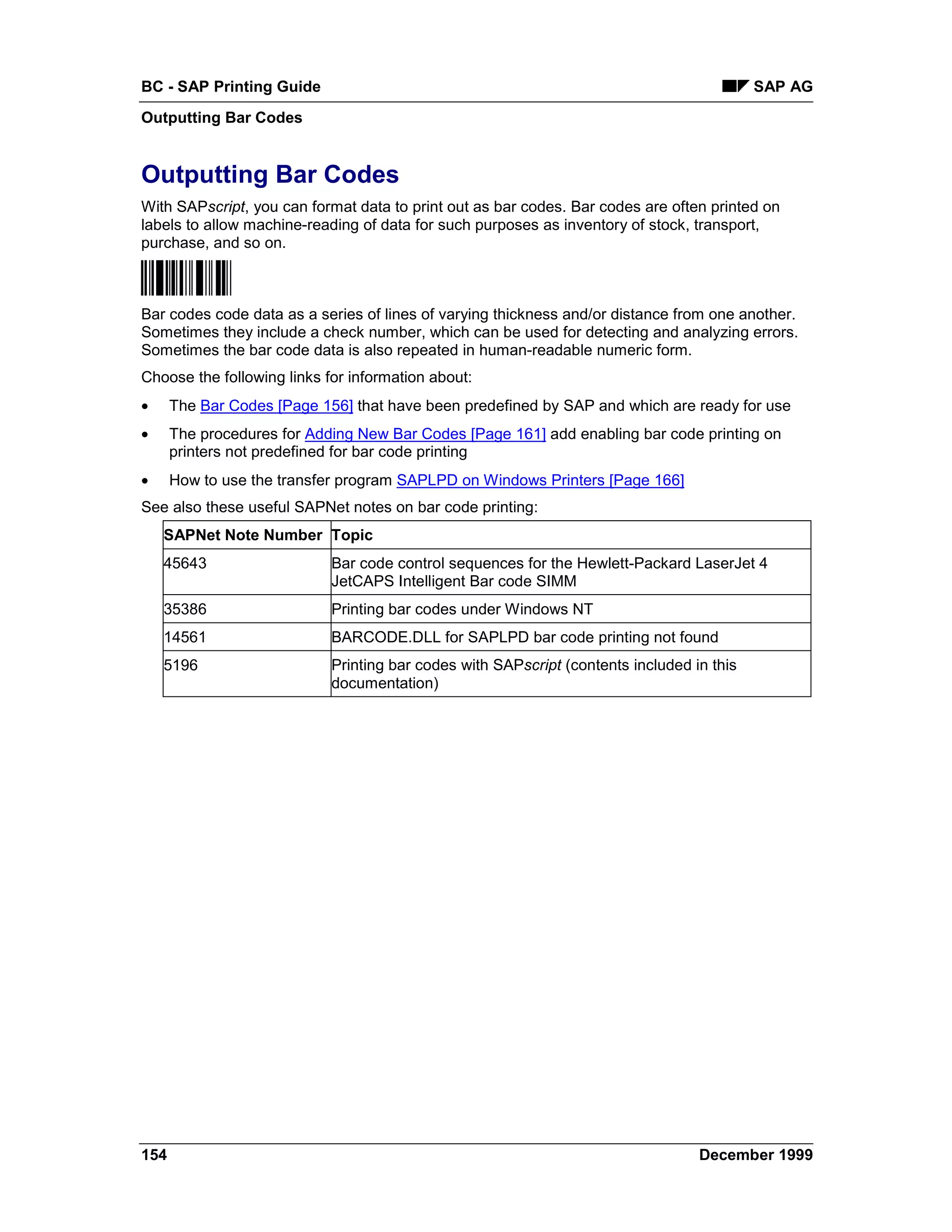 BC - SAP Printing Guide                                                                    SAP AG
Outputting Bar Codes


Outputting Bar Codes
With SAPscript, you can format data to print out as bar codes. Bar codes are often printed on
labels to allow machine-reading of data for such purposes as inventory of stock, transport,
purchase, and so on.



Bar codes code data as a series of lines of varying thickness and/or distance from one another.
Sometimes they include a check number, which can be used for detecting and analyzing errors.
Sometimes the bar code data is also repeated in human-readable numeric form.
Choose the following links for information about:
•     The Bar Codes [Page 156] that have been predefined by SAP and which are ready for use
•     The procedures for Adding New Bar Codes [Page 161] add enabling bar code printing on
      printers not predefined for bar code printing
•     How to use the transfer program SAPLPD on Windows Printers [Page 166]
See also these useful SAPNet notes on bar code printing:
    SAPNet Note Number Topic
    45643                   Bar code control sequences for the Hewlett-Packard LaserJet 4
                            JetCAPS Intelligent Bar code SIMM
    35386                   Printing bar codes under Windows NT
    14561                   BARCODE.DLL for SAPLPD bar code printing not found
    5196                    Printing bar codes with SAPscript (contents included in this
                            documentation)




154                                                                               December 1999
 