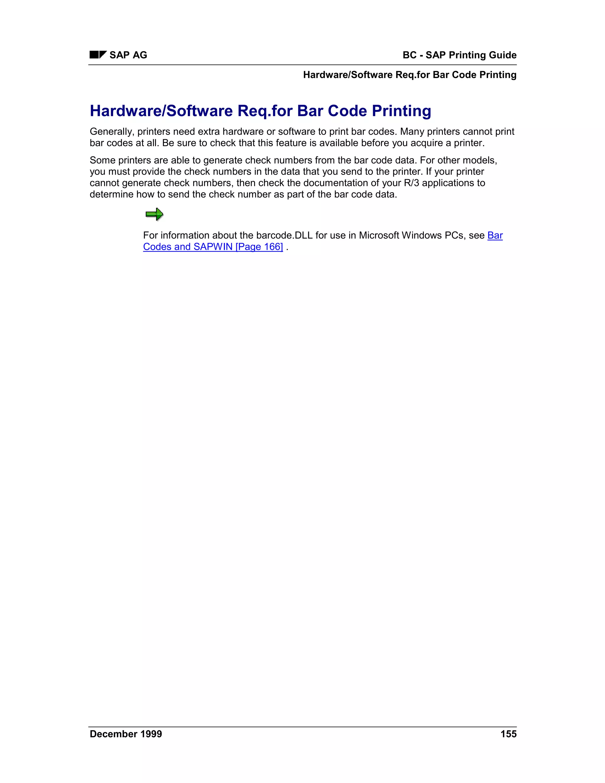 SAP AG                                                              BC - SAP Printing Guide
                                                 Hardware/Software Req.for Bar Code Printing


Hardware/Software Req.for Bar Code Printing
Generally, printers need extra hardware or software to print bar codes. Many printers cannot print
bar codes at all. Be sure to check that this feature is available before you acquire a printer.
Some printers are able to generate check numbers from the bar code data. For other models,
you must provide the check numbers in the data that you send to the printer. If your printer
cannot generate check numbers, then check the documentation of your R/3 applications to
determine how to send the check number as part of the bar code data.



            For information about the barcode.DLL for use in Microsoft Windows PCs, see Bar
            Codes and SAPWIN [Page 166] .




December 1999                                                                                  155
 