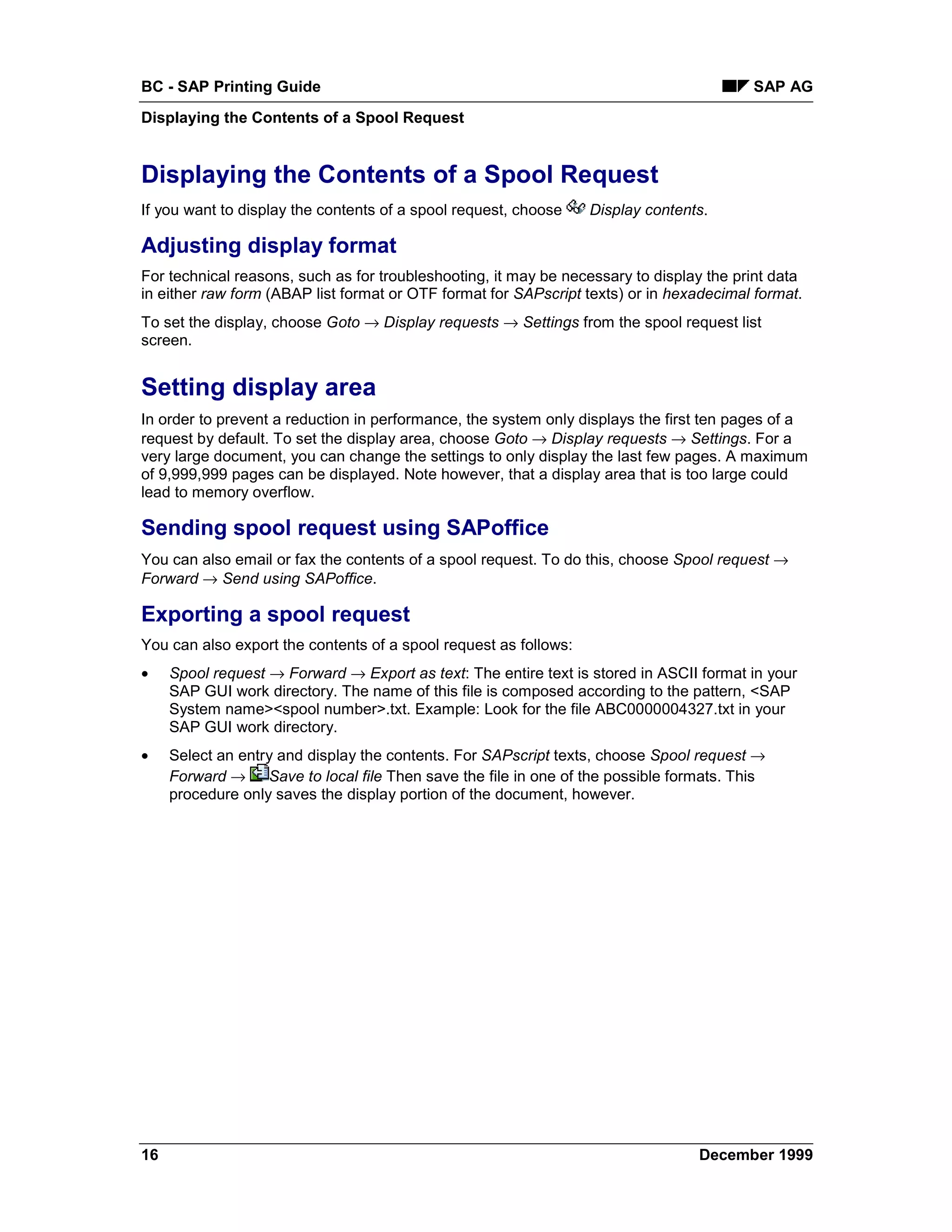 BC - SAP Printing Guide                                                                  SAP AG
Displaying the Contents of a Spool Request


Displaying the Contents of a Spool Request
If you want to display the contents of a spool request, choose    Display contents.

Adjusting display format
For technical reasons, such as for troubleshooting, it may be necessary to display the print data
in either raw form (ABAP list format or OTF format for SAPscript texts) or in hexadecimal format.
To set the display, choose Goto → Display requests → Settings from the spool request list
screen.


Setting display area
In order to prevent a reduction in performance, the system only displays the first ten pages of a
request by default. To set the display area, choose Goto → Display requests → Settings. For a
very large document, you can change the settings to only display the last few pages. A maximum
of 9,999,999 pages can be displayed. Note however, that a display area that is too large could
lead to memory overflow.

Sending spool request using SAPoffice
You can also email or fax the contents of a spool request. To do this, choose Spool request →
Forward → Send using SAPoffice.

Exporting a spool request
You can also export the contents of a spool request as follows:
•    Spool request → Forward → Export as text: The entire text is stored in ASCII format in your
     SAP GUI work directory. The name of this file is composed according to the pattern, <SAP
     System name><spool number>.txt. Example: Look for the file ABC0000004327.txt in your
     SAP GUI work directory.
•    Select an entry and display the contents. For SAPscript texts, choose Spool request →
     Forward → Save to local file Then save the file in one of the possible formats. This
     procedure only saves the display portion of the document, however.




16                                                                               December 1999
 