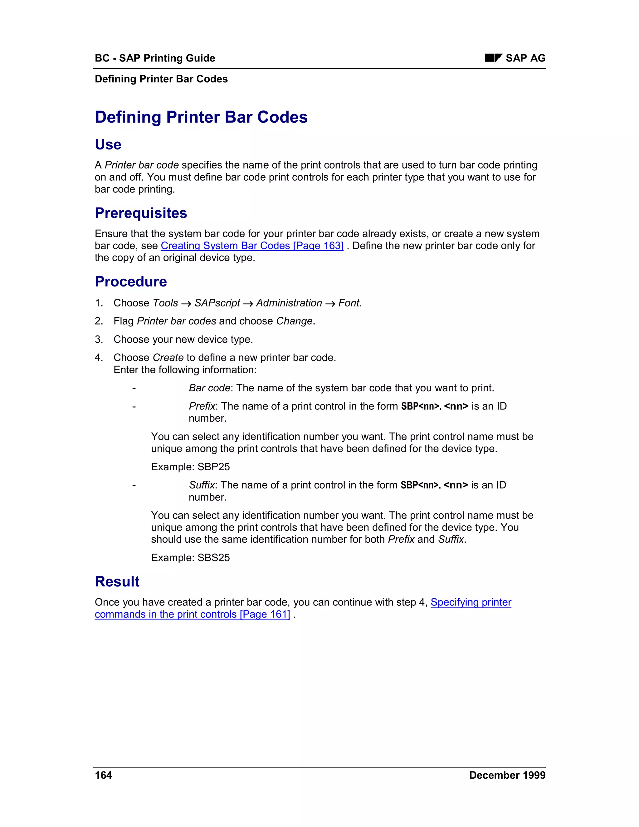 BC - SAP Printing Guide                                                                    SAP AG
Defining Printer Bar Codes


Defining Printer Bar Codes
Use
A Printer bar code specifies the name of the print controls that are used to turn bar code printing
on and off. You must define bar code print controls for each printer type that you want to use for
bar code printing.

Prerequisites
Ensure that the system bar code for your printer bar code already exists, or create a new system
bar code, see Creating System Bar Codes [Page 163] . Define the new printer bar code only for
the copy of an original device type.

Procedure
1. Choose Tools → SAPscript → Administration → Font.
2. Flag Printer bar codes and choose Change.
3. Choose your new device type.
4. Choose Create to define a new printer bar code.
   Enter the following information:
        -            Bar code: The name of the system bar code that you want to print.
        -            Prefix: The name of a print control in the form SBP<nn>. <nn> is an ID
                     number.
            You can select any identification number you want. The print control name must be
            unique among the print controls that have been defined for the device type.
            Example: SBP25
        -            Suffix: The name of a print control in the form SBP<nn>. <nn> is an ID
                     number.
            You can select any identification number you want. The print control name must be
            unique among the print controls that have been defined for the device type. You
            should use the same identification number for both Prefix and Suffix.
            Example: SBS25

Result
Once you have created a printer bar code, you can continue with step 4, Specifying printer
commands in the print controls [Page 161] .




164                                                                                December 1999
 