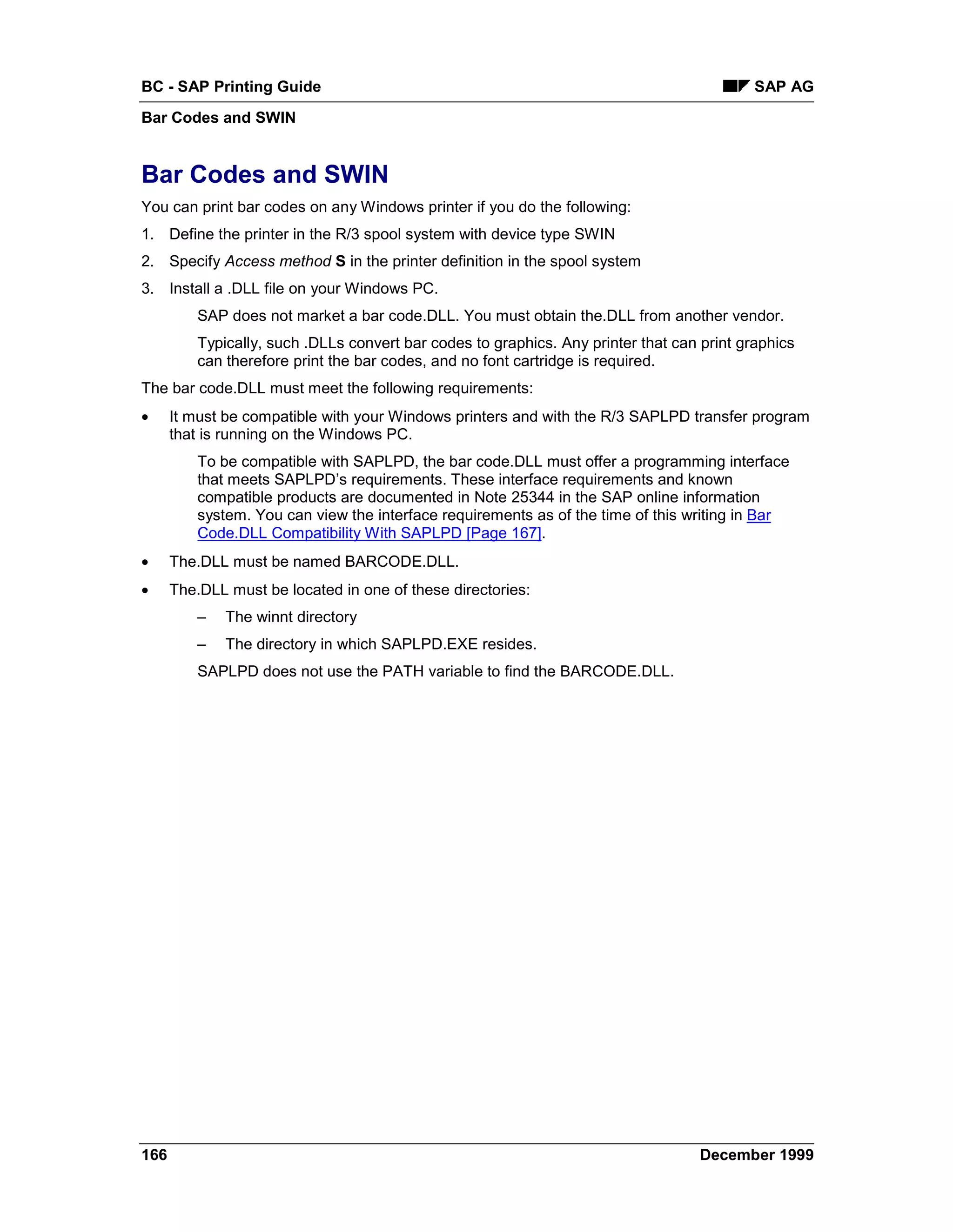 BC - SAP Printing Guide                                                                     SAP AG
Bar Codes and SWIN


Bar Codes and SWIN
You can print bar codes on any Windows printer if you do the following:
1. Define the printer in the R/3 spool system with device type SWIN
2. Specify Access method S in the printer definition in the spool system
3. Install a .DLL file on your Windows PC.
          SAP does not market a bar code.DLL. You must obtain the.DLL from another vendor.
          Typically, such .DLLs convert bar codes to graphics. Any printer that can print graphics
          can therefore print the bar codes, and no font cartridge is required.
The bar code.DLL must meet the following requirements:
•     It must be compatible with your Windows printers and with the R/3 SAPLPD transfer program
      that is running on the Windows PC.
          To be compatible with SAPLPD, the bar code.DLL must offer a programming interface
          that meets SAPLPD’s requirements. These interface requirements and known
          compatible products are documented in Note 25344 in the SAP online information
          system. You can view the interface requirements as of the time of this writing in Bar
          Code.DLL Compatibility With SAPLPD [Page 167].
•     The.DLL must be named BARCODE.DLL.
•     The.DLL must be located in one of these directories:
          –   The winnt directory
          –   The directory in which SAPLPD.EXE resides.
          SAPLPD does not use the PATH variable to find the BARCODE.DLL.




166                                                                                 December 1999
 