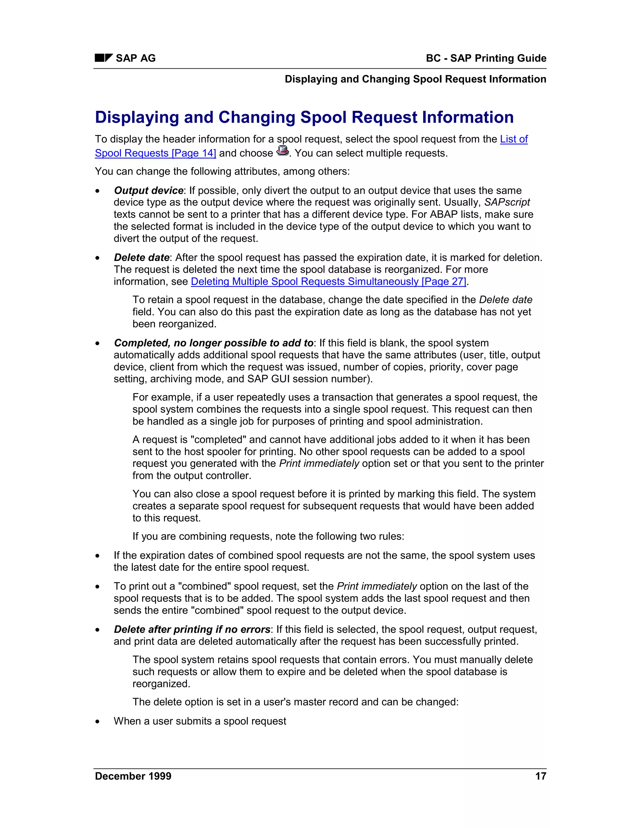 SAP AG                                                                 BC - SAP Printing Guide
                                           Displaying and Changing Spool Request Information


Displaying and Changing Spool Request Information
To display the header information for a spool request, select the spool request from the List of
Spool Requests [Page 14] and choose       . You can select multiple requests.
You can change the following attributes, among others:
•   Output device: If possible, only divert the output to an output device that uses the same
    device type as the output device where the request was originally sent. Usually, SAPscript
    texts cannot be sent to a printer that has a different device type. For ABAP lists, make sure
    the selected format is included in the device type of the output device to which you want to
    divert the output of the request.
•   Delete date: After the spool request has passed the expiration date, it is marked for deletion.
    The request is deleted the next time the spool database is reorganized. For more
    information, see Deleting Multiple Spool Requests Simultaneously [Page 27].
        To retain a spool request in the database, change the date specified in the Delete date
        field. You can also do this past the expiration date as long as the database has not yet
        been reorganized.
•   Completed, no longer possible to add to: If this field is blank, the spool system
    automatically adds additional spool requests that have the same attributes (user, title, output
    device, client from which the request was issued, number of copies, priority, cover page
    setting, archiving mode, and SAP GUI session number).
        For example, if a user repeatedly uses a transaction that generates a spool request, the
        spool system combines the requests into a single spool request. This request can then
        be handled as a single job for purposes of printing and spool administration.
        A request is "completed" and cannot have additional jobs added to it when it has been
        sent to the host spooler for printing. No other spool requests can be added to a spool
        request you generated with the Print immediately option set or that you sent to the printer
        from the output controller.
        You can also close a spool request before it is printed by marking this field. The system
        creates a separate spool request for subsequent requests that would have been added
        to this request.
        If you are combining requests, note the following two rules:
•   If the expiration dates of combined spool requests are not the same, the spool system uses
    the latest date for the entire spool request.
•   To print out a "combined" spool request, set the Print immediately option on the last of the
    spool requests that is to be added. The spool system adds the last spool request and then
    sends the entire "combined" spool request to the output device.
•   Delete after printing if no errors: If this field is selected, the spool request, output request,
    and print data are deleted automatically after the request has been successfully printed.
        The spool system retains spool requests that contain errors. You must manually delete
        such requests or allow them to expire and be deleted when the spool database is
        reorganized.
        The delete option is set in a user's master record and can be changed:
•   When a user submits a spool request




December 1999                                                                                       17
 