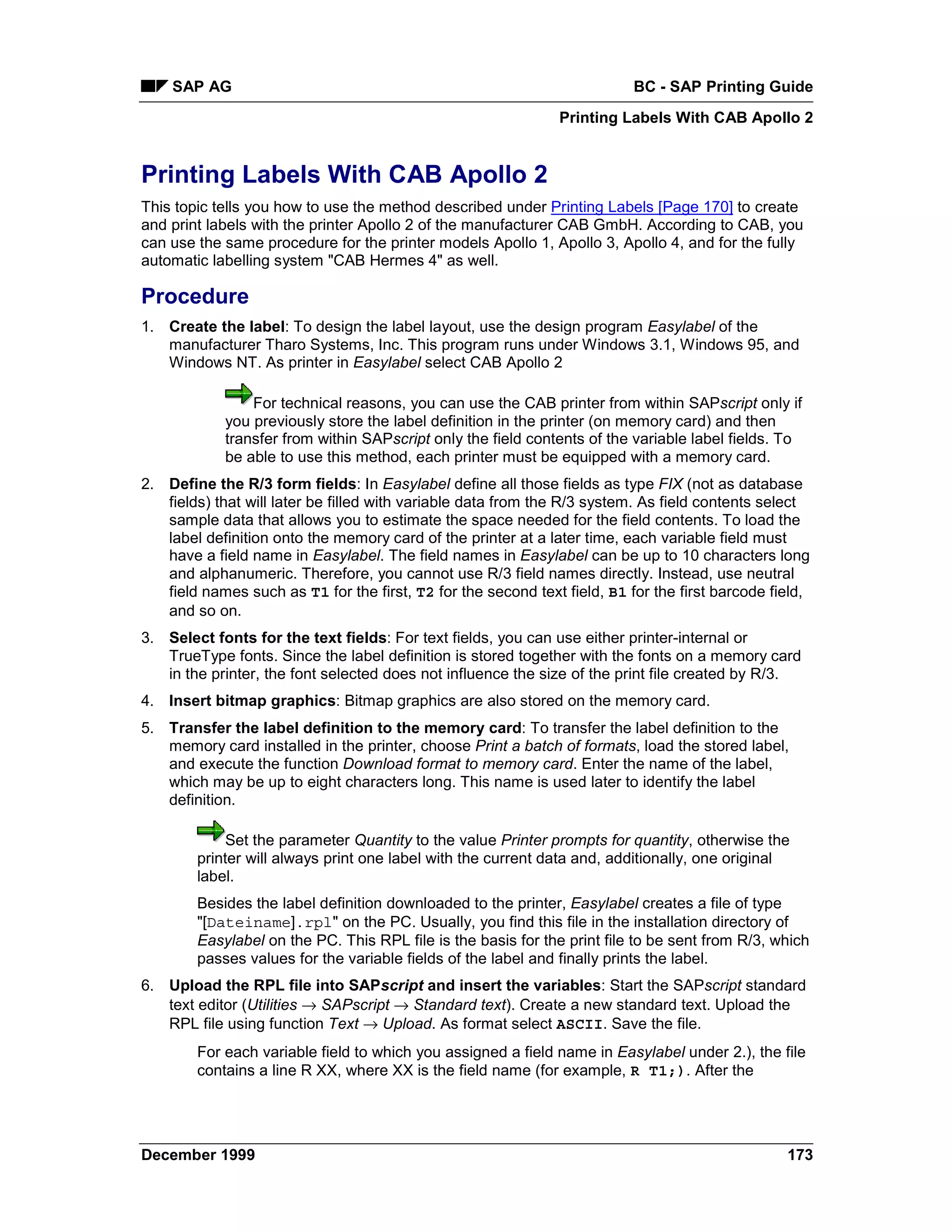 SAP AG                                                                 BC - SAP Printing Guide
                                                               Printing Labels With CAB Apollo 2


Printing Labels With CAB Apollo 2
This topic tells you how to use the method described under Printing Labels [Page 170] to create
and print labels with the printer Apollo 2 of the manufacturer CAB GmbH. According to CAB, you
can use the same procedure for the printer models Apollo 1, Apollo 3, Apollo 4, and for the fully
automatic labelling system "CAB Hermes 4" as well.

Procedure
1. Create the label: To design the label layout, use the design program Easylabel of the
   manufacturer Tharo Systems, Inc. This program runs under Windows 3.1, Windows 95, and
   Windows NT. As printer in Easylabel select CAB Apollo 2

                For technical reasons, you can use the CAB printer from within SAPscript only if
            you previously store the label definition in the printer (on memory card) and then
            transfer from within SAPscript only the field contents of the variable label fields. To
            be able to use this method, each printer must be equipped with a memory card.
2. Define the R/3 form fields: In Easylabel define all those fields as type FIX (not as database
   fields) that will later be filled with variable data from the R/3 system. As field contents select
   sample data that allows you to estimate the space needed for the field contents. To load the
   label definition onto the memory card of the printer at a later time, each variable field must
   have a field name in Easylabel. The field names in Easylabel can be up to 10 characters long
   and alphanumeric. Therefore, you cannot use R/3 field names directly. Instead, use neutral
   field names such as T1 for the first, T2 for the second text field, B1 for the first barcode field,
   and so on.
3. Select fonts for the text fields: For text fields, you can use either printer-internal or
   TrueType fonts. Since the label definition is stored together with the fonts on a memory card
   in the printer, the font selected does not influence the size of the print file created by R/3.
4. Insert bitmap graphics: Bitmap graphics are also stored on the memory card.
5. Transfer the label definition to the memory card: To transfer the label definition to the
   memory card installed in the printer, choose Print a batch of formats, load the stored label,
   and execute the function Download format to memory card. Enter the name of the label,
   which may be up to eight characters long. This name is used later to identify the label
   definition.

             Set the parameter Quantity to the value Printer prompts for quantity, otherwise the
        printer will always print one label with the current data and, additionally, one original
        label.
        Besides the label definition downloaded to the printer, Easylabel creates a file of type
        "[Dateiname].rpl" on the PC. Usually, you find this file in the installation directory of
        Easylabel on the PC. This RPL file is the basis for the print file to be sent from R/3, which
        passes values for the variable fields of the label and finally prints the label.
6. Upload the RPL file into SAPscript and insert the variables: Start the SAPscript standard
   text editor (Utilities → SAPscript → Standard text). Create a new standard text. Upload the
   RPL file using function Text → Upload. As format select ASCII. Save the file.
        For each variable field to which you assigned a field name in Easylabel under 2.), the file
        contains a line R XX, where XX is the field name (for example, R T1;). After the




December 1999                                                                                     173
 