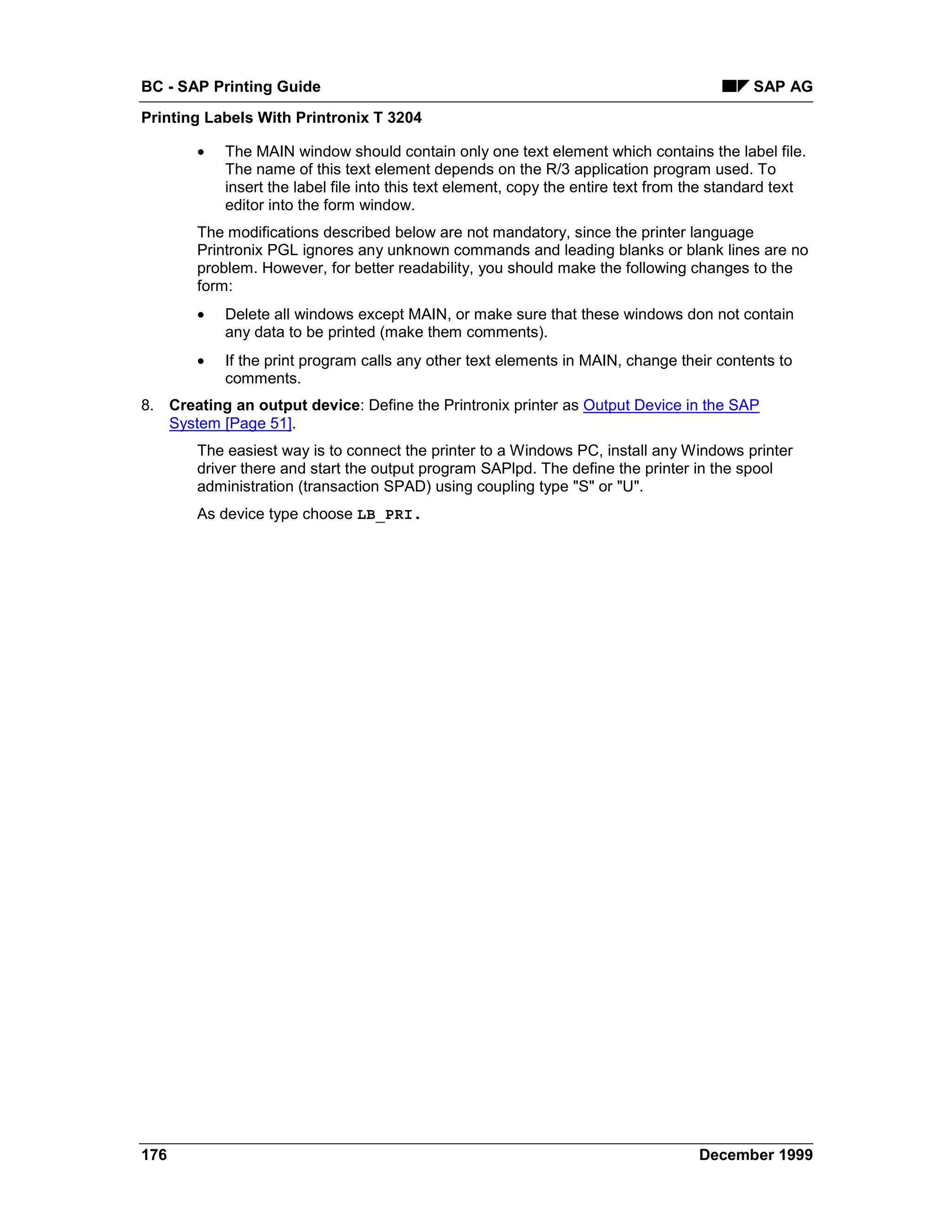 BC - SAP Printing Guide                                                                    SAP AG
Printing Labels With Printronix T 3204

       •   The MAIN window should contain only one text element which contains the label file.
           The name of this text element depends on the R/3 application program used. To
           insert the label file into this text element, copy the entire text from the standard text
           editor into the form window.
       The modifications described below are not mandatory, since the printer language
       Printronix PGL ignores any unknown commands and leading blanks or blank lines are no
       problem. However, for better readability, you should make the following changes to the
       form:
       •   Delete all windows except MAIN, or make sure that these windows don not contain
           any data to be printed (make them comments).
       •   If the print program calls any other text elements in MAIN, change their contents to
           comments.
8. Creating an output device: Define the Printronix printer as Output Device in the SAP
   System [Page 51].
       The easiest way is to connect the printer to a Windows PC, install any Windows printer
       driver there and start the output program SAPlpd. The define the printer in the spool
       administration (transaction SPAD) using coupling type "S" or "U".
       As device type choose LB_PRI.




176                                                                                December 1999
 