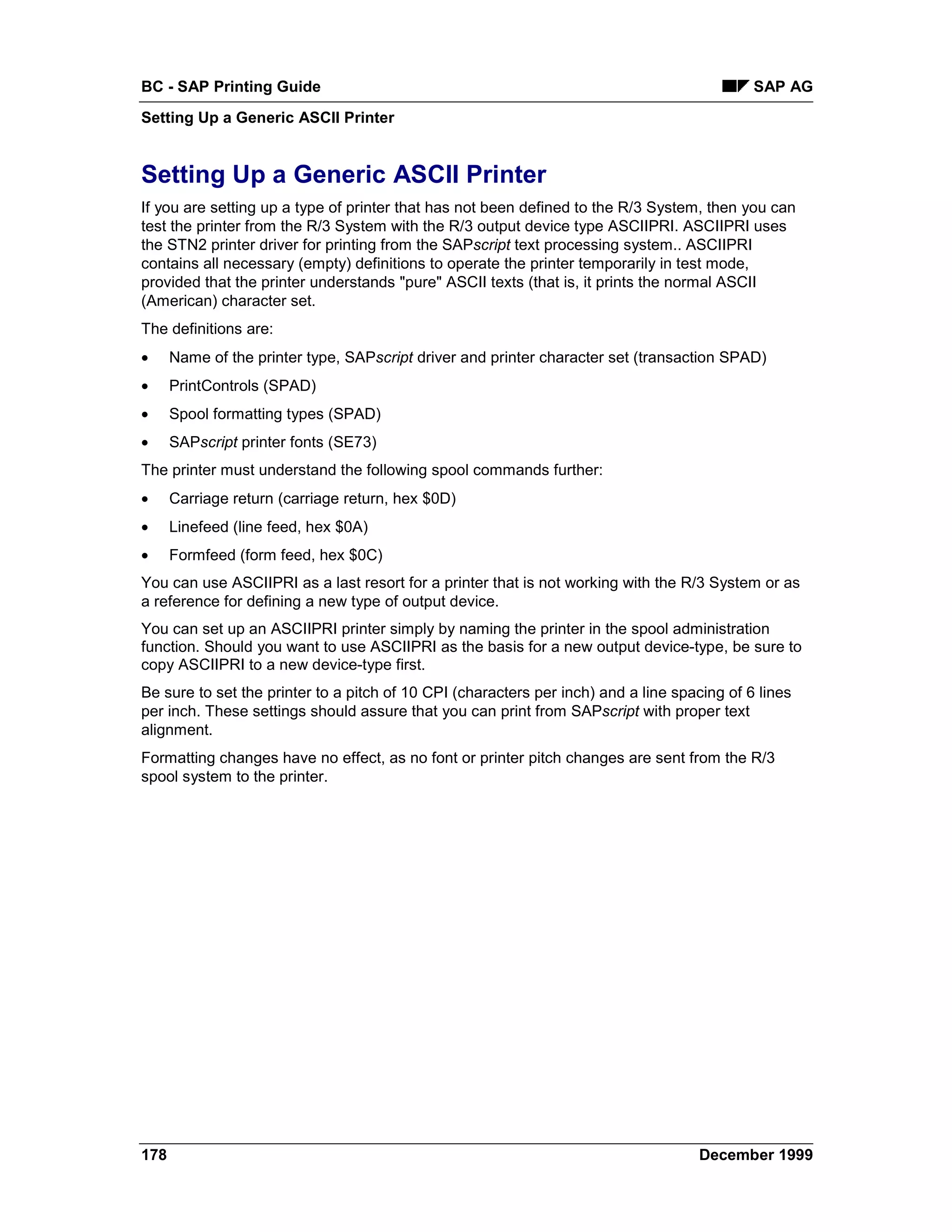 BC - SAP Printing Guide                                                                      SAP AG
Setting Up a Generic ASCII Printer


Setting Up a Generic ASCII Printer
If you are setting up a type of printer that has not been defined to the R/3 System, then you can
test the printer from the R/3 System with the R/3 output device type ASCIIPRI. ASCIIPRI uses
the STN2 printer driver for printing from the SAPscript text processing system.. ASCIIPRI
contains all necessary (empty) definitions to operate the printer temporarily in test mode,
provided that the printer understands "pure" ASCII texts (that is, it prints the normal ASCII
(American) character set.
The definitions are:
•     Name of the printer type, SAPscript driver and printer character set (transaction SPAD)
•     PrintControls (SPAD)
•     Spool formatting types (SPAD)
•     SAPscript printer fonts (SE73)
The printer must understand the following spool commands further:
•     Carriage return (carriage return, hex $0D)
•     Linefeed (line feed, hex $0A)
•     Formfeed (form feed, hex $0C)
You can use ASCIIPRI as a last resort for a printer that is not working with the R/3 System or as
a reference for defining a new type of output device.
You can set up an ASCIIPRI printer simply by naming the printer in the spool administration
function. Should you want to use ASCIIPRI as the basis for a new output device-type, be sure to
copy ASCIIPRI to a new device-type first.
Be sure to set the printer to a pitch of 10 CPI (characters per inch) and a line spacing of 6 lines
per inch. These settings should assure that you can print from SAPscript with proper text
alignment.
Formatting changes have no effect, as no font or printer pitch changes are sent from the R/3
spool system to the printer.




178                                                                                 December 1999
 