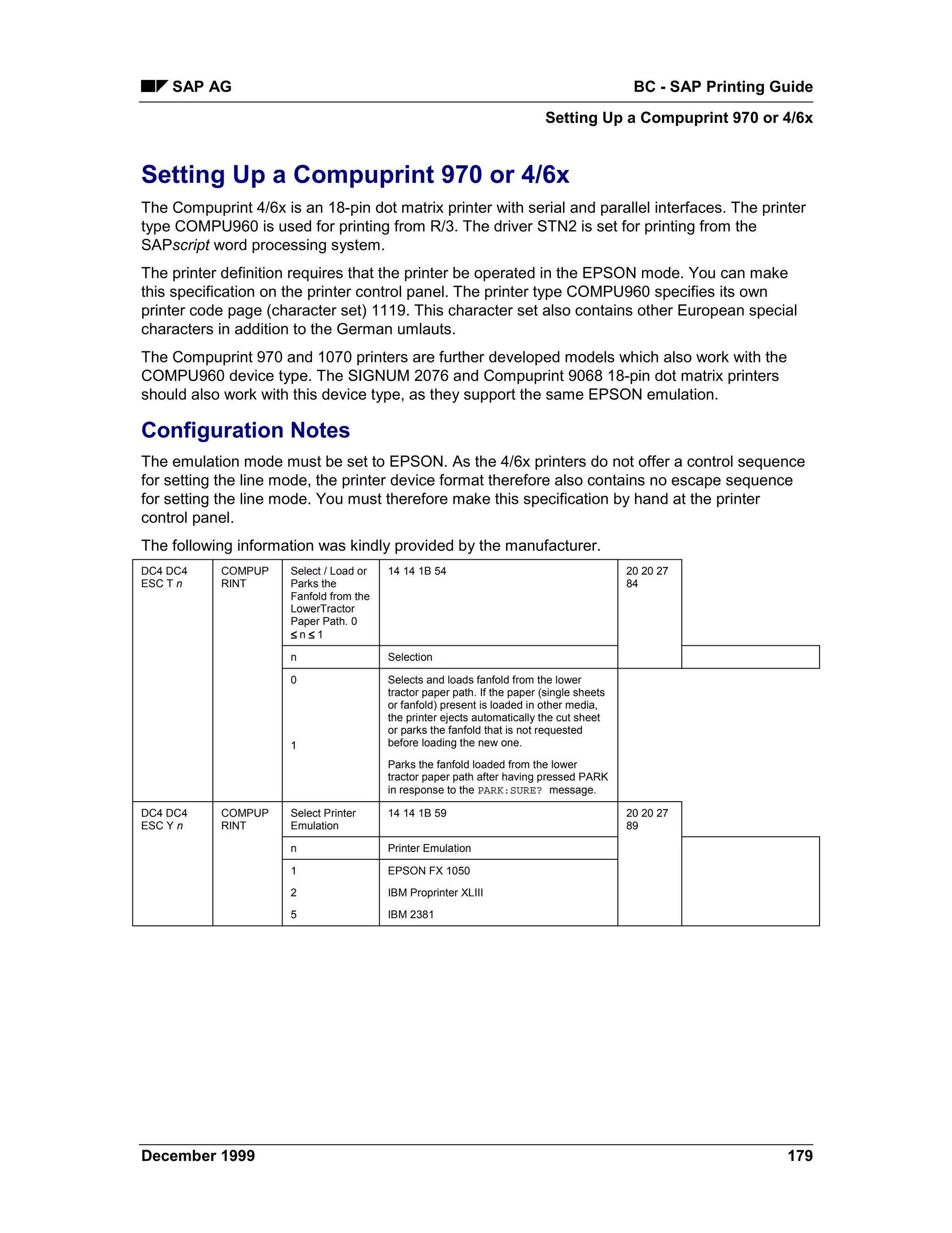 SAP AG                                                                                  BC - SAP Printing Guide
                                                                           Setting Up a Compuprint 970 or 4/6x


Setting Up a Compuprint 970 or 4/6x
The Compuprint 4/6x is an 18-pin dot matrix printer with serial and parallel interfaces. The printer
type COMPU960 is used for printing from R/3. The driver STN2 is set for printing from the
SAPscript word processing system.
The printer definition requires that the printer be operated in the EPSON mode. You can make
this specification on the printer control panel. The printer type COMPU960 specifies its own
printer code page (character set) 1119. This character set also contains other European special
characters in addition to the German umlauts.
The Compuprint 970 and 1070 printers are further developed models which also work with the
COMPU960 device type. The SIGNUM 2076 and Compuprint 9068 18-pin dot matrix printers
should also work with this device type, as they support the same EPSON emulation.

Configuration Notes
The emulation mode must be set to EPSON. As the 4/6x printers do not offer a control sequence
for setting the line mode, the printer device format therefore also contains no escape sequence
for setting the line mode. You must therefore make this specification by hand at the printer
control panel.
The following information was kindly provided by the manufacturer.
DC4 DC4     COMPUP    Select / Load or   14 14 1B 54                                       20 20 27
ESC T n     RINT      Parks the                                                            84
                      Fanfold from the
                      LowerTractor
                      Paper Path. 0
                      ≤=n ≤=1

                      n                  Selection

                      0                  Selects and loads fanfold from the lower
                                         tractor paper path. If the paper (single sheets
                                         or fanfold) present is loaded in other media,
                                         the printer ejects automatically the cut sheet
                                         or parks the fanfold that is not requested
                      1                  before loading the new one.

                                         Parks the fanfold loaded from the lower
                                         tractor paper path after having pressed PARK
                                         in response to the PARK:SURE? message.

DC4 DC4     COMPUP    Select Printer     14 14 1B 59                                       20 20 27
ESC Y n     RINT      Emulation                                                            89

                      n                  Printer Emulation

                      1                  EPSON FX 1050

                      2                  IBM Proprinter XLIII

                      5                  IBM 2381




December 1999                                                                                                  179
 