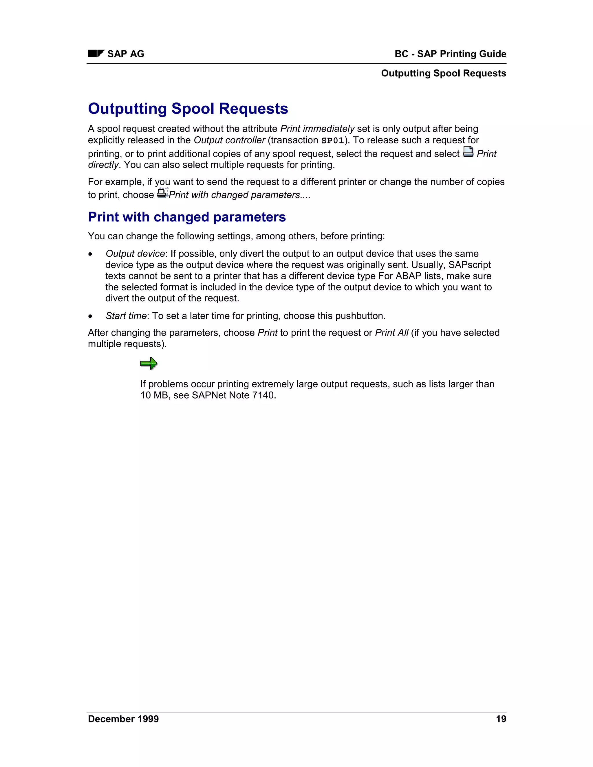 SAP AG                                                                  BC - SAP Printing Guide
                                                                       Outputting Spool Requests


Outputting Spool Requests
A spool request created without the attribute Print immediately set is only output after being
explicitly released in the Output controller (transaction SP01). To release such a request for
printing, or to print additional copies of any spool request, select the request and select   Print
directly. You can also select multiple requests for printing.
For example, if you want to send the request to a different printer or change the number of copies
to print, choose Print with changed parameters....

Print with changed parameters
You can change the following settings, among others, before printing:
•   Output device: If possible, only divert the output to an output device that uses the same
    device type as the output device where the request was originally sent. Usually, SAPscript
    texts cannot be sent to a printer that has a different device type For ABAP lists, make sure
    the selected format is included in the device type of the output device to which you want to
    divert the output of the request.
•   Start time: To set a later time for printing, choose this pushbutton.
After changing the parameters, choose Print to print the request or Print All (if you have selected
multiple requests).



            If problems occur printing extremely large output requests, such as lists larger than
            10 MB, see SAPNet Note 7140.




December 1999                                                                                       19
 