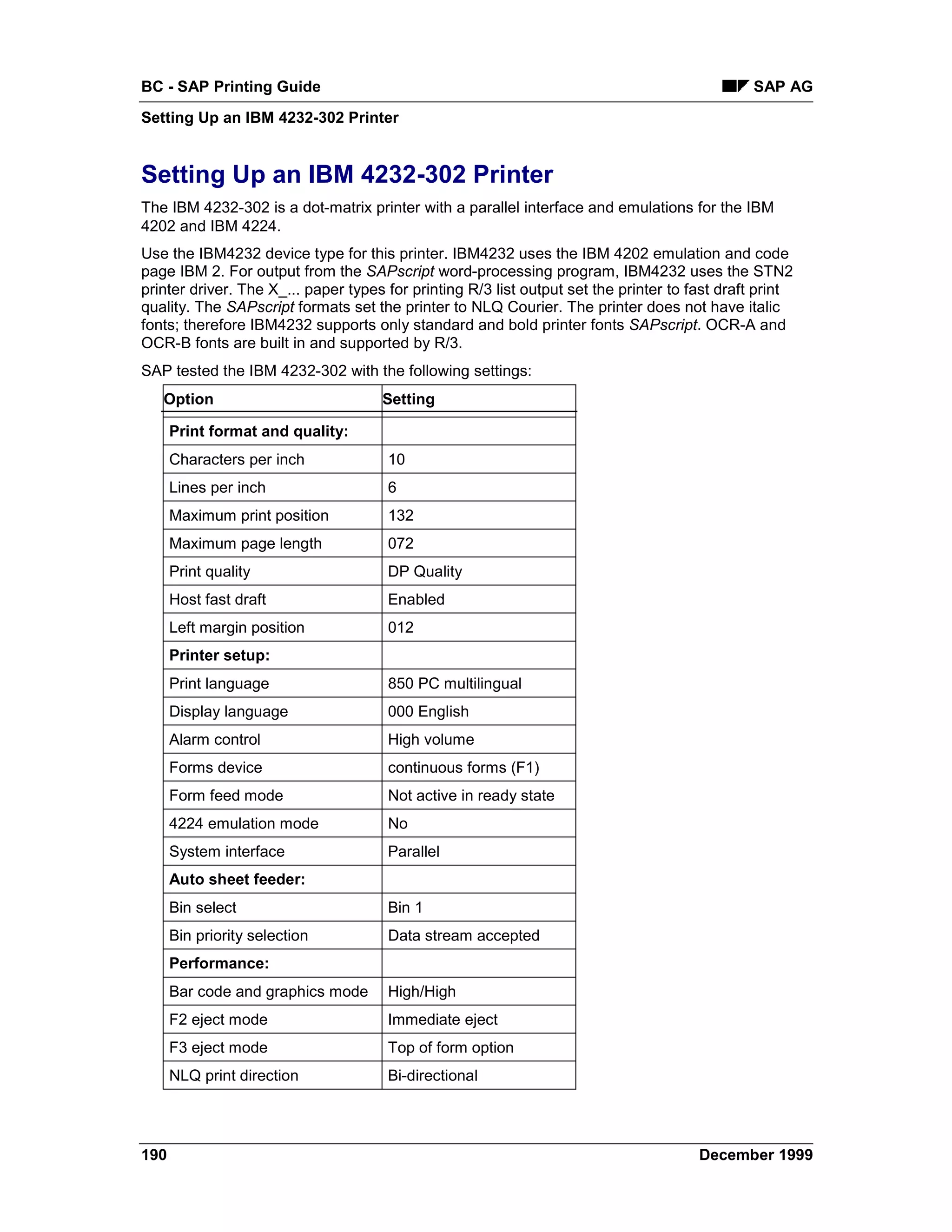 BC - SAP Printing Guide                                                                        SAP AG
Setting Up an IBM 4232-302 Printer


Setting Up an IBM 4232-302 Printer
The IBM 4232-302 is a dot-matrix printer with a parallel interface and emulations for the IBM
4202 and IBM 4224.
Use the IBM4232 device type for this printer. IBM4232 uses the IBM 4202 emulation and code
page IBM 2. For output from the SAPscript word-processing program, IBM4232 uses the STN2
printer driver. The X_... paper types for printing R/3 list output set the printer to fast draft print
quality. The SAPscript formats set the printer to NLQ Courier. The printer does not have italic
fonts; therefore IBM4232 supports only standard and bold printer fonts SAPscript. OCR-A and
OCR-B fonts are built in and supported by R/3.
SAP tested the IBM 4232-302 with the following settings:
   Option                            Setting

      Print format and quality:
      Characters per inch             10
      Lines per inch                  6
      Maximum print position          132
      Maximum page length             072
      Print quality                   DP Quality
      Host fast draft                 Enabled
      Left margin position            012
      Printer setup:
      Print language                  850 PC multilingual
      Display language                000 English
      Alarm control                   High volume
      Forms device                    continuous forms (F1)
      Form feed mode                  Not active in ready state
      4224 emulation mode             No
      System interface                Parallel
      Auto sheet feeder:
      Bin select                      Bin 1
      Bin priority selection          Data stream accepted
      Performance:
      Bar code and graphics mode      High/High
      F2 eject mode                   Immediate eject
      F3 eject mode                   Top of form option
      NLQ print direction             Bi-directional




190                                                                                    December 1999
 