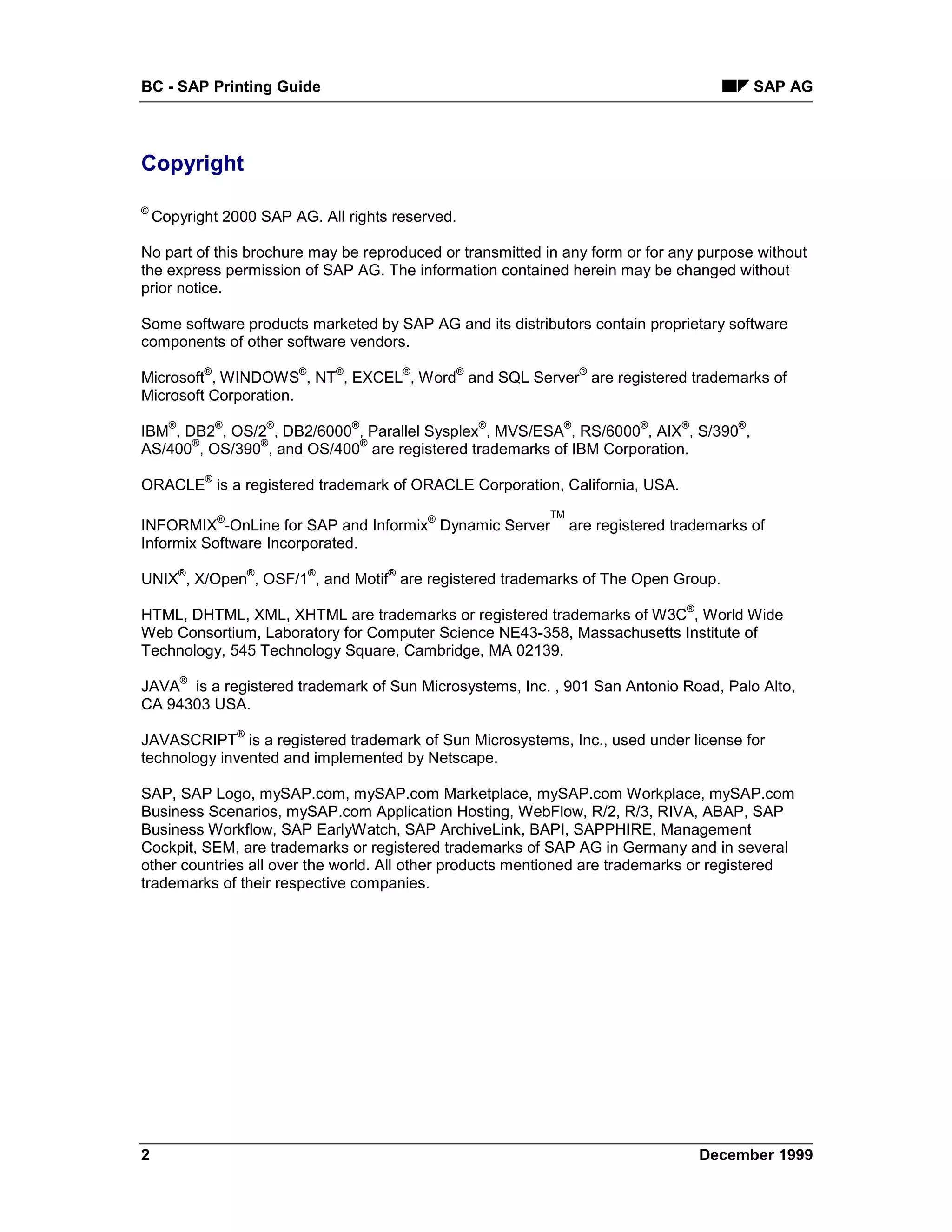 BC - SAP Printing Guide                                                                                SAP AG




Copyright
©
    Copyright 2000 SAP AG. All rights reserved.

No part of this brochure may be reproduced or transmitted in any form or for any purpose without
the express permission of SAP AG. The information contained herein may be changed without
prior notice.

Some software products marketed by SAP AG and its distributors contain proprietary software
components of other software vendors.
              ®                   ®       ®           ®       ®             ®
Microsoft , WINDOWS , NT , EXCEL , Word and SQL Server are registered trademarks of
Microsoft Corporation.
      ®           ®           ®               ®                   ®    ®             ®     ®       ®
IBM , DB2 , OS/2 , DB2/6000 , Parallel Sysplex , MVS/ESA , RS/6000 , AIX , S/390 ,
       ®       ®            ®
AS/400 , OS/390 , and OS/400 are registered trademarks of IBM Corporation.
              ®
ORACLE is a registered trademark of ORACLE Corporation, California, USA.

                  ®                                       ®           TM
INFORMIX -OnLine for SAP and Informix Dynamic Server                       are registered trademarks of
Informix Software Incorporated.
          ®               ®           ®           ®
UNIX , X/Open , OSF/1 , and Motif are registered trademarks of The Open Group.
                                                                                           ®
HTML, DHTML, XML, XHTML are trademarks or registered trademarks of W3C , World Wide
Web Consortium, Laboratory for Computer Science NE43-358, Massachusetts Institute of
Technology, 545 Technology Square, Cambridge, MA 02139.
          ®
JAVA is a registered trademark of Sun Microsystems, Inc. , 901 San Antonio Road, Palo Alto,
CA 94303 USA.
                      ®
JAVASCRIPT is a registered trademark of Sun Microsystems, Inc., used under license for
technology invented and implemented by Netscape.

SAP, SAP Logo, mySAP.com, mySAP.com Marketplace, mySAP.com Workplace, mySAP.com
Business Scenarios, mySAP.com Application Hosting, WebFlow, R/2, R/3, RIVA, ABAP, SAP
Business Workflow, SAP EarlyWatch, SAP ArchiveLink, BAPI, SAPPHIRE, Management
Cockpit, SEM, are trademarks or registered trademarks of SAP AG in Germany and in several
other countries all over the world. All other products mentioned are trademarks or registered
trademarks of their respective companies.




2                                                                                              December 1999
 