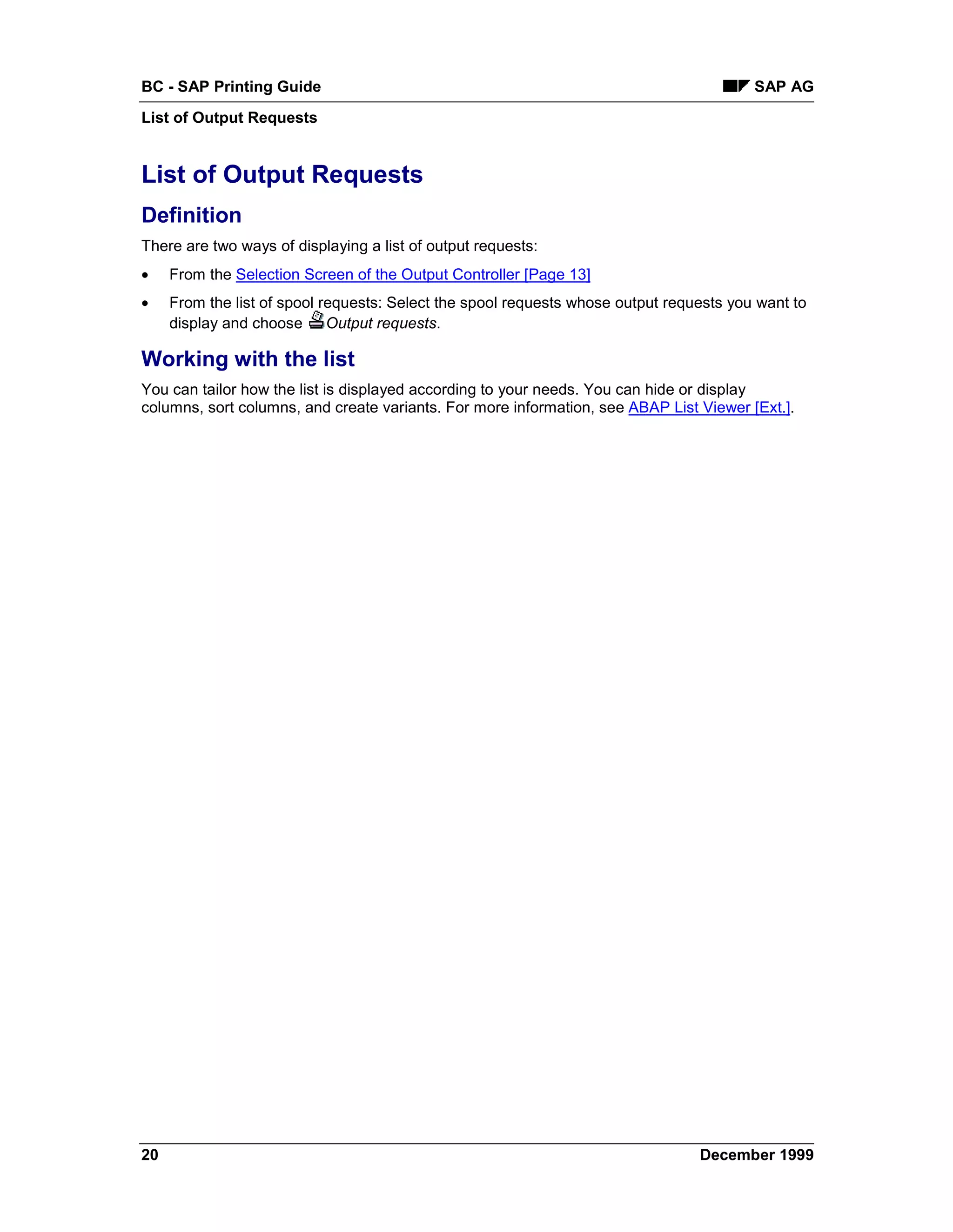 BC - SAP Printing Guide                                                                  SAP AG
List of Output Requests


List of Output Requests
Definition
There are two ways of displaying a list of output requests:
•    From the Selection Screen of the Output Controller [Page 13]
•    From the list of spool requests: Select the spool requests whose output requests you want to
     display and choose Output requests.

Working with the list
You can tailor how the list is displayed according to your needs. You can hide or display
columns, sort columns, and create variants. For more information, see ABAP List Viewer [Ext.].




20                                                                               December 1999
 