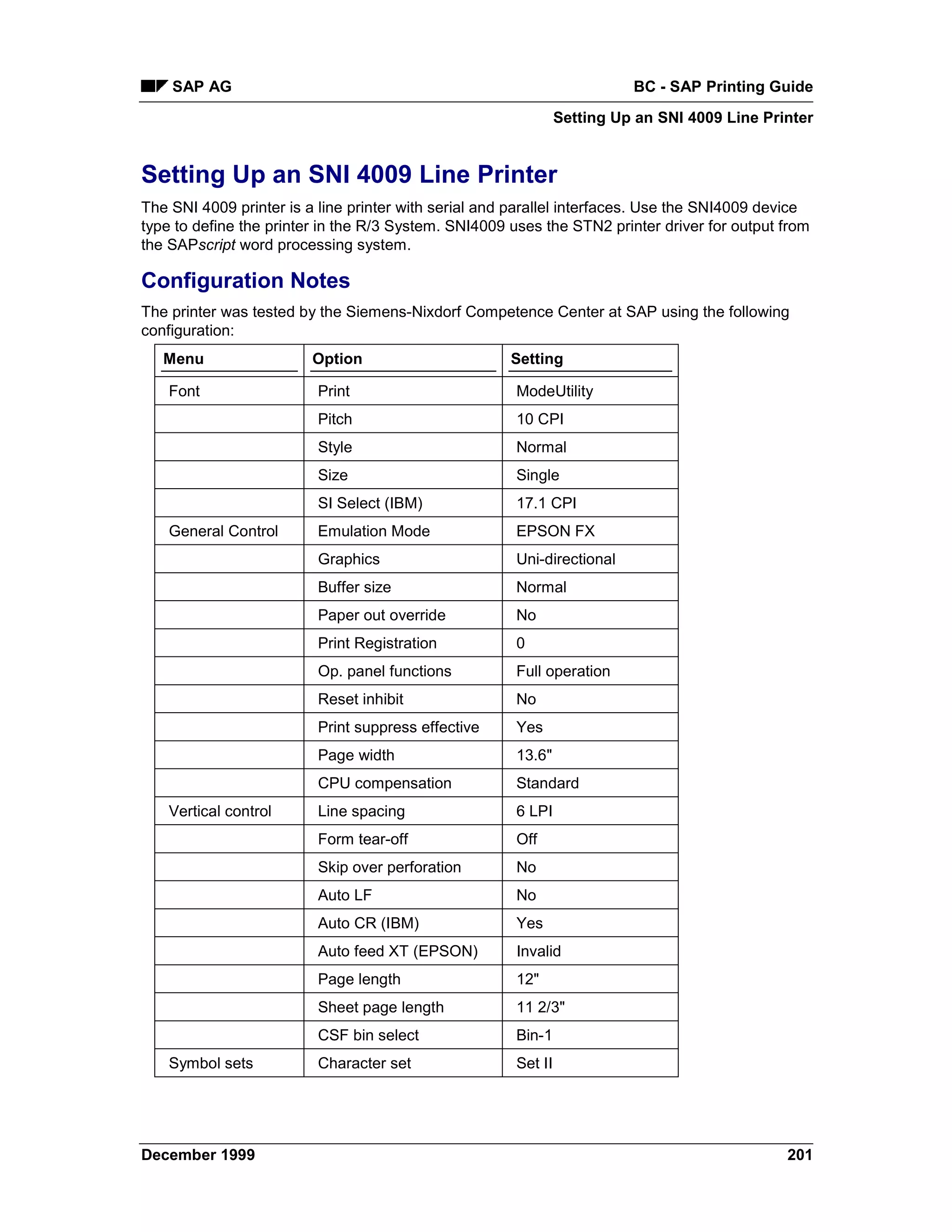 SAP AG                                                                BC - SAP Printing Guide
                                                                Setting Up an SNI 4009 Line Printer


Setting Up an SNI 4009 Line Printer
The SNI 4009 printer is a line printer with serial and parallel interfaces. Use the SNI4009 device
type to define the printer in the R/3 System. SNI4009 uses the STN2 printer driver for output from
the SAPscript word processing system.

Configuration Notes
The printer was tested by the Siemens-Nixdorf Competence Center at SAP using the following
configuration:
   Menu                  Option                       Setting

    Font                 Print                         ModeUtility
                         Pitch                         10 CPI
                         Style                         Normal
                         Size                          Single
                         SI Select (IBM)               17.1 CPI
    General Control      Emulation Mode                EPSON FX
                         Graphics                      Uni-directional
                         Buffer size                   Normal
                         Paper out override            No
                         Print Registration            0
                         Op. panel functions           Full operation
                         Reset inhibit                 No
                         Print suppress effective      Yes
                         Page width                    13.6"
                         CPU compensation              Standard
    Vertical control     Line spacing                  6 LPI
                         Form tear-off                 Off
                         Skip over perforation         No
                         Auto LF                       No
                         Auto CR (IBM)                 Yes
                         Auto feed XT (EPSON)          Invalid
                         Page length                   12"
                         Sheet page length             11 2/3"
                         CSF bin select                Bin-1
    Symbol sets          Character set                 Set II




December 1999                                                                                  201
 