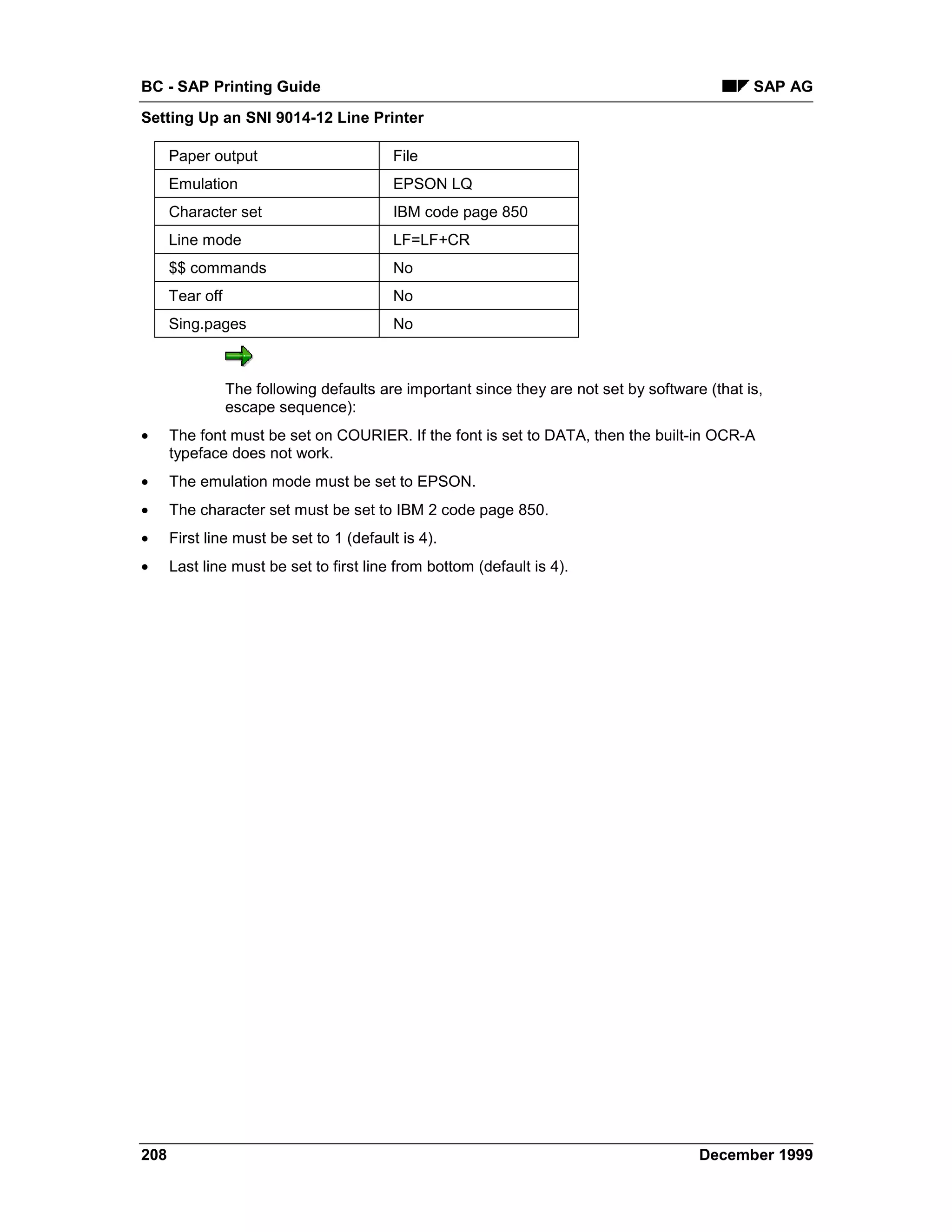 BC - SAP Printing Guide                                                                         SAP AG
Setting Up an SNI 9014-12 Line Printer

      Paper output                        File
      Emulation                           EPSON LQ
      Character set                       IBM code page 850
      Line mode                           LF=LF+CR
      $$ commands                         No
      Tear off                            No
      Sing.pages                          No



                 The following defaults are important since they are not set by software (that is,
                 escape sequence):
•     The font must be set on COURIER. If the font is set to DATA, then the built-in OCR-A
      typeface does not work.
•     The emulation mode must be set to EPSON.
•     The character set must be set to IBM 2 code page 850.
•     First line must be set to 1 (default is 4).
•     Last line must be set to first line from bottom (default is 4).




208                                                                                     December 1999
 