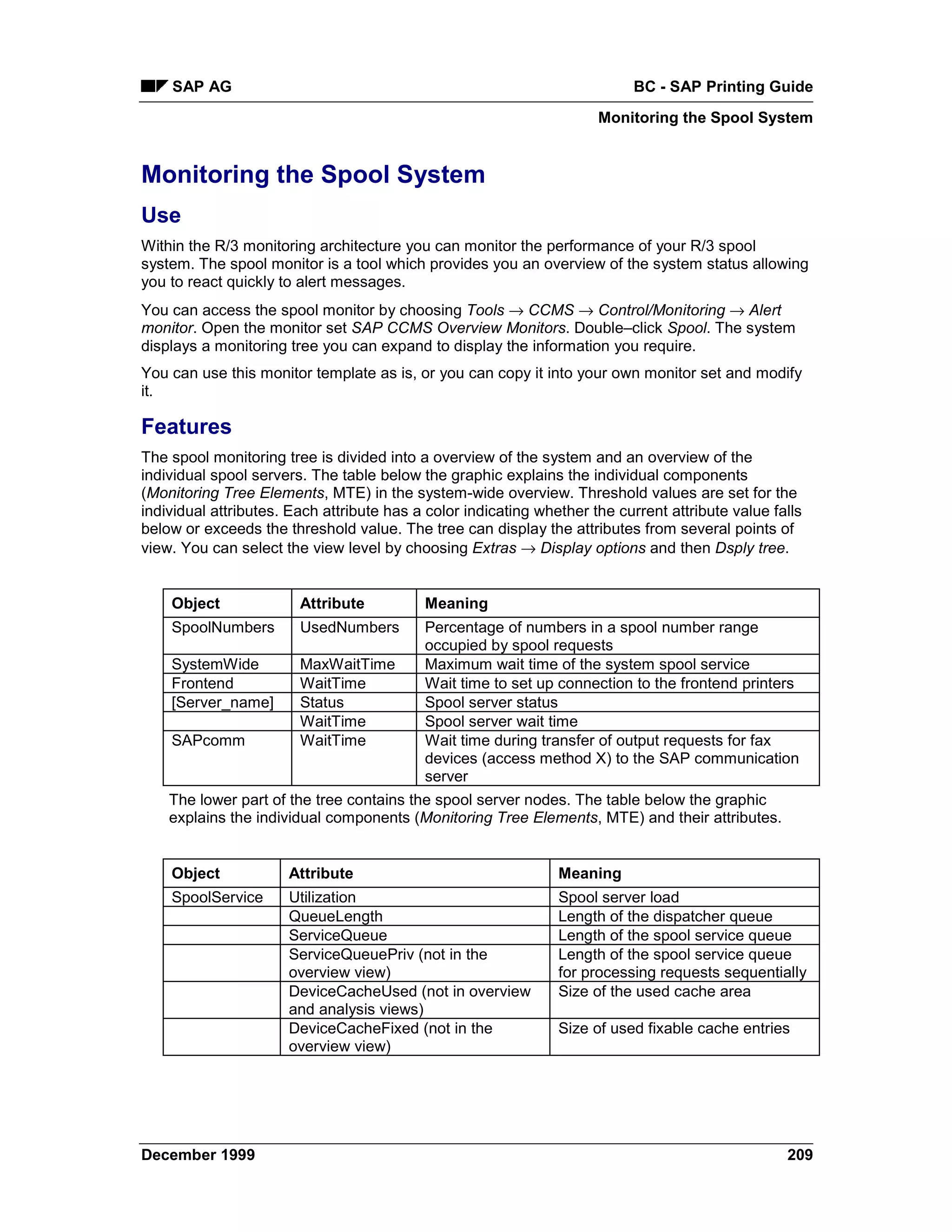SAP AG                                                                  BC - SAP Printing Guide
                                                                      Monitoring the Spool System


Monitoring the Spool System
Use
Within the R/3 monitoring architecture you can monitor the performance of your R/3 spool
system. The spool monitor is a tool which provides you an overview of the system status allowing
you to react quickly to alert messages.
You can access the spool monitor by choosing Tools → CCMS → Control/Monitoring → Alert
monitor. Open the monitor set SAP CCMS Overview Monitors. Double–click Spool. The system
displays a monitoring tree you can expand to display the information you require.
You can use this monitor template as is, or you can copy it into your own monitor set and modify
it.

Features
The spool monitoring tree is divided into a overview of the system and an overview of the
individual spool servers. The table below the graphic explains the individual components
(Monitoring Tree Elements, MTE) in the system-wide overview. Threshold values are set for the
individual attributes. Each attribute has a color indicating whether the current attribute value falls
below or exceeds the threshold value. The tree can display the attributes from several points of
view. You can select the view level by choosing Extras → Display options and then Dsply tree.


    Object              Attribute          Meaning
    SpoolNumbers        UsedNumbers        Percentage of numbers in a spool number range
                                           occupied by spool requests
    SystemWide          MaxWaitTime        Maximum wait time of the system spool service
    Frontend            WaitTime           Wait time to set up connection to the frontend printers
    [Server_name]       Status             Spool server status
                        WaitTime           Spool server wait time
    SAPcomm             WaitTime           Wait time during transfer of output requests for fax
                                           devices (access method X) to the SAP communication
                                           server
    The lower part of the tree contains the spool server nodes. The table below the graphic
    explains the individual components (Monitoring Tree Elements, MTE) and their attributes.


    Object            Attribute                                 Meaning
    SpoolService      Utilization                               Spool server load
                      QueueLength                               Length of the dispatcher queue
                      ServiceQueue                              Length of the spool service queue
                      ServiceQueuePriv (not in the              Length of the spool service queue
                      overview view)                            for processing requests sequentially
                      DeviceCacheUsed (not in overview          Size of the used cache area
                      and analysis views)
                      DeviceCacheFixed (not in the              Size of used fixable cache entries
                      overview view)




December 1999                                                                                      209
 