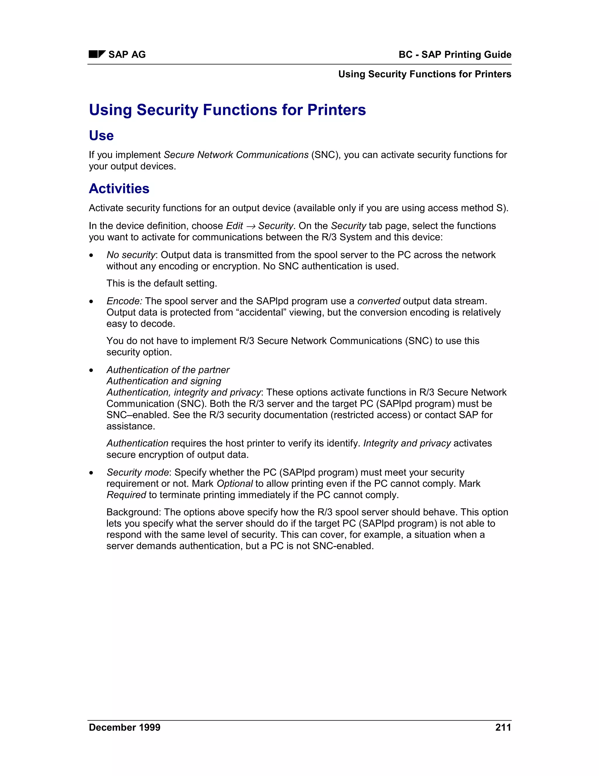 SAP AG                                                                  BC - SAP Printing Guide
                                                             Using Security Functions for Printers


Using Security Functions for Printers
Use
If you implement Secure Network Communications (SNC), you can activate security functions for
your output devices.

Activities
Activate security functions for an output device (available only if you are using access method S).
In the device definition, choose Edit → Security. On the Security tab page, select the functions
you want to activate for communications between the R/3 System and this device:
•   No security: Output data is transmitted from the spool server to the PC across the network
    without any encoding or encryption. No SNC authentication is used.
    This is the default setting.
•   Encode: The spool server and the SAPlpd program use a converted output data stream.
    Output data is protected from “accidental” viewing, but the conversion encoding is relatively
    easy to decode.
    You do not have to implement R/3 Secure Network Communications (SNC) to use this
    security option.
•   Authentication of the partner
    Authentication and signing
    Authentication, integrity and privacy: These options activate functions in R/3 Secure Network
    Communication (SNC). Both the R/3 server and the target PC (SAPlpd program) must be
    SNC–enabled. See the R/3 security documentation (restricted access) or contact SAP for
    assistance.
    Authentication requires the host printer to verify its identify. Integrity and privacy activates
    secure encryption of output data.
•   Security mode: Specify whether the PC (SAPlpd program) must meet your security
    requirement or not. Mark Optional to allow printing even if the PC cannot comply. Mark
    Required to terminate printing immediately if the PC cannot comply.
    Background: The options above specify how the R/3 spool server should behave. This option
    lets you specify what the server should do if the target PC (SAPlpd program) is not able to
    respond with the same level of security. This can cover, for example, a situation when a
    server demands authentication, but a PC is not SNC-enabled.




December 1999                                                                                          211
 